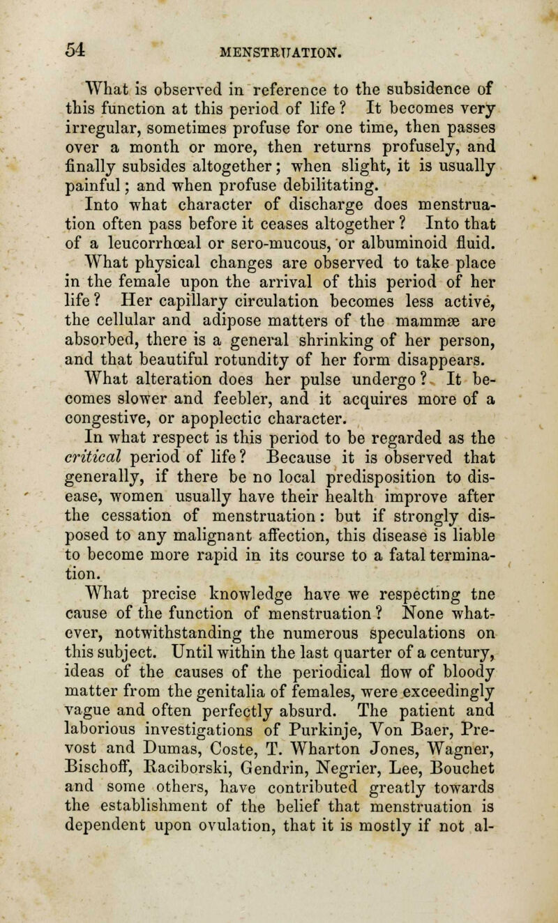 What is observed in reference to the subsidence of this function at this period of life ? It becomes very irregular, sometimes profuse for one time, then passes over a month or more, then returns profusely, and finally subsides altogether; when slight, it is usually painful; and when profuse debilitating. Into what character of discharge does menstrua- tion often pass before it ceases altogether ? Into that of a leucorrhoeal or sero-mucous, or albuminoid fluid. What physical changes are observed to take place in the female upon the arrival of this period of her life ? Her capillary circulation becomes less active, the cellular and adipose matters of the mammae are absorbed, there is a general shrinking of her person, and that beautiful rotundity of her form disappears. What alteration does her pulse undergo ? It be- comes slower and feebler, and it acquires more of a congestive, or apoplectic character. In what respect is this period to be regarded as the critical period of life ? Because it i3 observed that generally, if there be no local predisposition to dis- ease, women usually have their health improve after the cessation of menstruation: but if strongly dis- posed to any malignant affection, this disease is liable to become more rapid in its course to a fatal termina- tion. What precise knowledge have we respecting tne cause of the function of menstruation ? None what- ever, notwithstanding the numerous speculations on this subject. Until within the last quarter of a century, ideas of the causes of the periodical flow of bloody matter from the genitalia of females, were exceedingly vague and often perfectly absurd. The patient and laborious investigations of Purkinje, Von Baer, Pre- vost and Dumas, Coste, T. Wharton Jones, Wagner, Bischoff, Raciborski, Gendrin, Negrier, Lee, Bouchet and some others, have contributed greatly towards the establishment of the belief that menstruation is dependent upon ovulation, that it is mostly if not al-