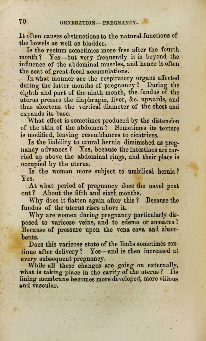 It often causes obstructions to the natural functions of the bowels as -well as bladder. Is the rectum sometimes more free after the fourth month ? Yes—but very frequently it is beyond the influence of the abdominal muscles, and hence is often the seat of great fecal accumulations. In what manner are the respiratory organs affected during the latter months of pregnancy ? During the eighth and part of the ninth month, the fundus of the uterus presses the diaphragm, liver, &c. upwards, and thus shortens the vertical diameter of the chest and expands its base. What effect is sometimes produced by the distension of the skin of the abdomen ? Sometimes its texture is modified, leaving resemblances to cicatrices. Is the liability to crural hernia diminished as preg- nancy advances ? Yes, because the intestines are car- ried up above the abdominal rings, and their place is occupied by the uterus. Is the woman more subject to umbilical hernia? Yes. At what period of pregnancy does the navel pout out ? About the fifth and sixth months. Why does it flatten again after this ? Because the fundus of the uterus rises above it. Why are women during pregnancy particularly dis- posed to varicose veins, and to edema or anasarca ? Because of pressure upon the vena cava and absor- bents. Does this varicose state of the limbs sometimes con- tinue after delivery ? Yes—and is then increased at every subsequent pregnancy. While all these changes are going on externally, what is taking place in the cavity of the uterus ? Its lining membrane becomes more developed, more villous and vascular.,