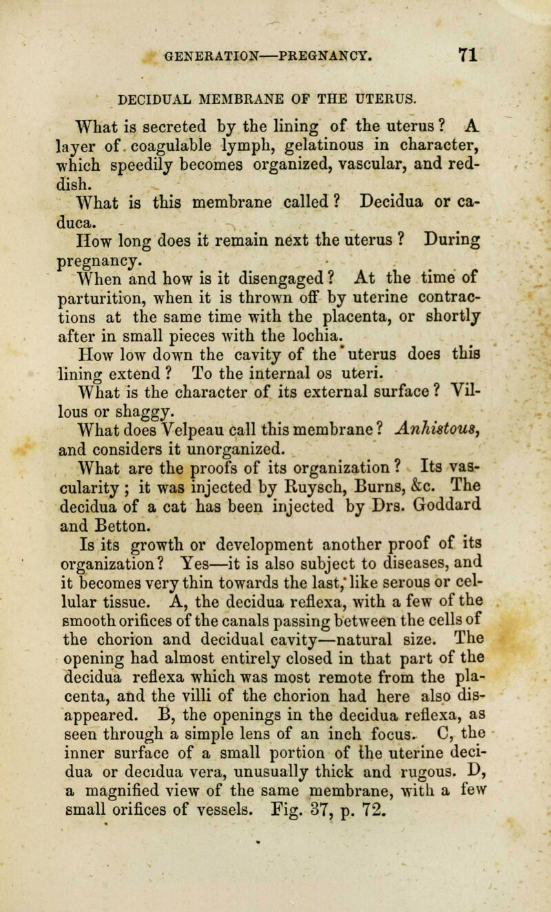 DECIDUAL MEMBRANE OF THE UTERUS. What is secreted by the lining of the uterus ? A layer of. coagulable lymph, gelatinous in character, which speedily becomes organized, vascular, and red- dish. What is this membrane called ? Decidua or ca- duca. How long does it remain next the uterus ? During pregnancy. When and how is it disengaged ? At the time of parturition, when it is thrown off by uterine contrac- tions at the same time with the placenta, or shortly after in small pieces with the lochia. How low down the cavity of the * uterus does this lining extend ? To the internal os uteri. What is the character of its external surface ? Vil- lous or shaggy. What does Velpeau call this membrane ? Anhistous, and considers it unorganized. What are the proofs of its organization ? Its vas- cularity ; it was injected by Ruysch, Burns, &c. The decidua of a cat has been injected by Drs. Goddard and Betton. Is its growth or development another proof of its organization? Yes—it is also subject to diseases, and it becomes very thin towards the last,' like serous or cel- lular tissue. A, the decidua reflexa, with a few of the smooth orifices of the canals passing between the cells of the chorion and decidual cavity—natural size. The opening had almost entirely closed in that part of the decidua reflexa which was most remote from the pla- centa, and the villi of the chorion had here also dis- appeared. B, the openings in the decidua reflexa, as seen through a simple lens of an inch focus. C, the inner surface of a small portion of the uterine deci- dua or decidua vera, unusually thick and rugous. D, a magnified view of the same membrane, with a few small orifices of vessels. Fig. 37, p. 72.