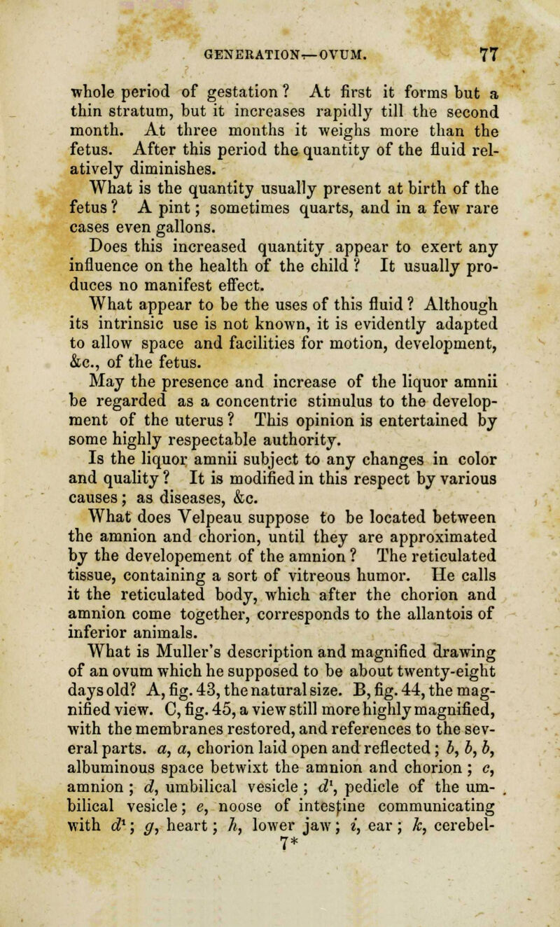 whole period of gestation ? At first it forms but a thin stratum, but it increases rapidly till the second month. At three months it weighs more than the fetus. After this period the quantity of the fluid rel- atively diminishes. What is the quantity usually present at birth of the fetus ? A pint; sometimes quarts, and in a few rare cases even gallons. Does this increased quantity appear to exert any influence on the health of the child ? It usually pro- duces no manifest effect. What appear to be the uses of this fluid ? Although its intrinsic use is not known, it is evidently adapted to allow space and facilities for motion, development, &c, of the fetus. May the presence and increase of the liquor amnii be regarded as a concentric stimulus to the develop- ment of the uterus ? This opinion is entertained by some highly respectable authority. Is the liquor amnii subject to any changes in color and quality ? It is modified in this respect by various causes; as diseases, &c. What does Velpeau suppose to be located between the amnion and chorion, until they are approximated by the developement of the amnion ? The reticulated tissue, containing a sort of vitreous humor. He calls it the reticulated body, which after the chorion and amnion come together, corresponds to the allantois of inferior animals. What is Muller's description and magnified drawing of an ovum which he supposed to be about twenty-eight days old? A, fig. 43, the natural size. B, fig. 44, the mag- nified view. C, fig. 45, a view still more highly magnified, with the membranes restored, and references to the sev- eral parts, a, a, chorion laid open and reflected ; b, b, b, albuminous space betwixt the amnion and chorion; <?, amnion ; d, umbilical vesicle; d\ pedicle of the um- bilical vesicle; e, noose of intestine communicating with d1; g, heart; h, lower jaw; i, ear; k, cerebel- 7*