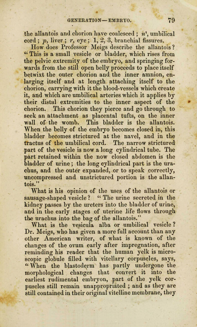 the allantois and chorion have coalesced ; ri1, umbilical cord ; p, liver ; r, eye; 1, 2, 3, branchial fissures. How does Professor Meigs describe the allantois ?  This is a small vesicle or bladder, which rises from the pelvic extremity of the embryo, and springing for- wards from the still open belly proceeds to place itself betwixt the outer chorion and the inner amnion, en- larging itself and at length attaching itself to the chorion, carrying with it the blood-vessels which create it, and which are umbilical arteries which it applies by their distal extremities to the inner aspect of the chorion. This chorion they pierce and go through to seek an attachment as placental tufts, on the inner wall of the womb. This bladder is the allantois. When the belly of the embryo becomes closed in, this bladder becomes strictured at the navel, and in the tractus of the umbilical cord. The narrow strictured part of the vesicle is now a long cylindrical tube. The part retained within the now closed abdomen is the bladder of urine; the long cylindrical part is the ura- chus, and the outer expanded, or to speak correctly, uncompressed and unstrictured portion is the allan- tois. What is his opinion of the uses of the allantois or sausage-shaped vesicle ?  The urine secreted in the kidney passes by the ureters into the bladder of urine, and in the early stages of uterine life flows through the urachus into the bag of the allantois. What is the vesicula alba or umbilical vesicle ? Dr. Meigs, who has given a more full account than any other American writer, of what is known of the changes of the ovum early after impregnation, after reminding his reader that the human yelk is micro- scopic globule filled with vitellary corpuscles, says,  When the blastoderm has partly undergone the morphological changes that convert it into the earliest rudimental embryon, part of the yelk cor- puscles still remain unappropriated ; and as they are still contained in their original vitelline membrane, they