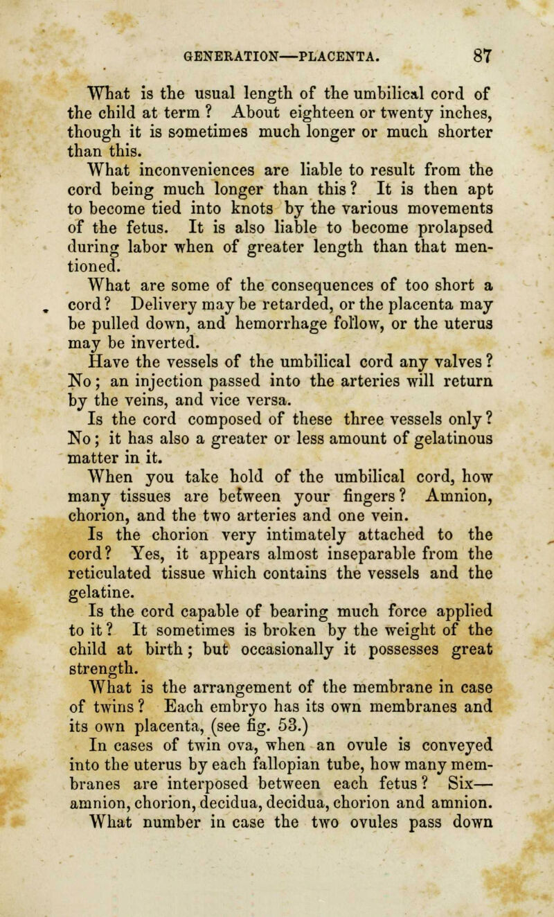 What is the usual length of the umbilical cord of the child at term ? About eighteen or twenty inches, though it is sometimes much longer or much shorter than this. What inconveniences are liable to result from the cord being much longer than this ? It is then apt to become tied into knots by the various movements of the fetus. It is also liable to become prolapsed during labor when of greater length than that men- tioned. What are some of the consequences of too short a cord? Delivery maybe retarded, or the placenta may be pulled down, and hemorrhage follow, or the uterus may be inverted. Have the vessels of the umbilical cord any valves ? No; an injection passed into the arteries will return by the veins, and vice versa. Is the cord composed of these three vessels only ? No; it has also a greater or less amount of gelatinous matter in it. When you take hold of the umbilical cord, how many tissues are between your fingers ? Amnion, chorion, and the two arteries and one vein. Is the chorion very intimately attached to the cord? Yes, it appears almost inseparable from the reticulated tissue which contains the vessels and the gelatine. Is the cord capable of bearing much force applied to it ? It sometimes is broken by the weight of the child at birth; but occasionally it possesses great strength. What is the arrangement of the membrane in case of twins ? Each embryo has its own membranes and its own placenta, (see fig. 53.) In cases of twin ova, when an ovule is conveyed into the uterus by each fallopian tube, how many mem- branes are interposed between each fetus ? Six— amnion, chorion, decidua, decidua, chorion and amnion. What number in case the two ovules pass down