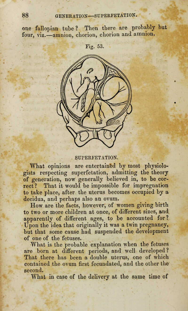 one fallopian tube ? Then there are probably but four, viz.—amnion, chorion, chorion and amnion. Fiz. 53. SUPERFETATION. What opinions are entertained by most physiolo- gists respecting superfetation, admitting the theory of generation, now generally believed in, to be cor- rect? That it would be impossible for impregnation to take place, after the uterus becomes occupied by a decidua, and perhaps also an ovum. How are the facts, however, of women giving birth to two or more children at once, of different sizes, and apparently of different ages, to be accounted for? Upon the idea that originally it was a twin pregnancy, but that some cause had suspended the development of one of the fetuses. What is the probable explanation when the fetuses are born at different periods, and well developed ? That there has been a double uterus, one of which contained the ovum first fecundated, and the other the second. What in case of the delivery at the same time of