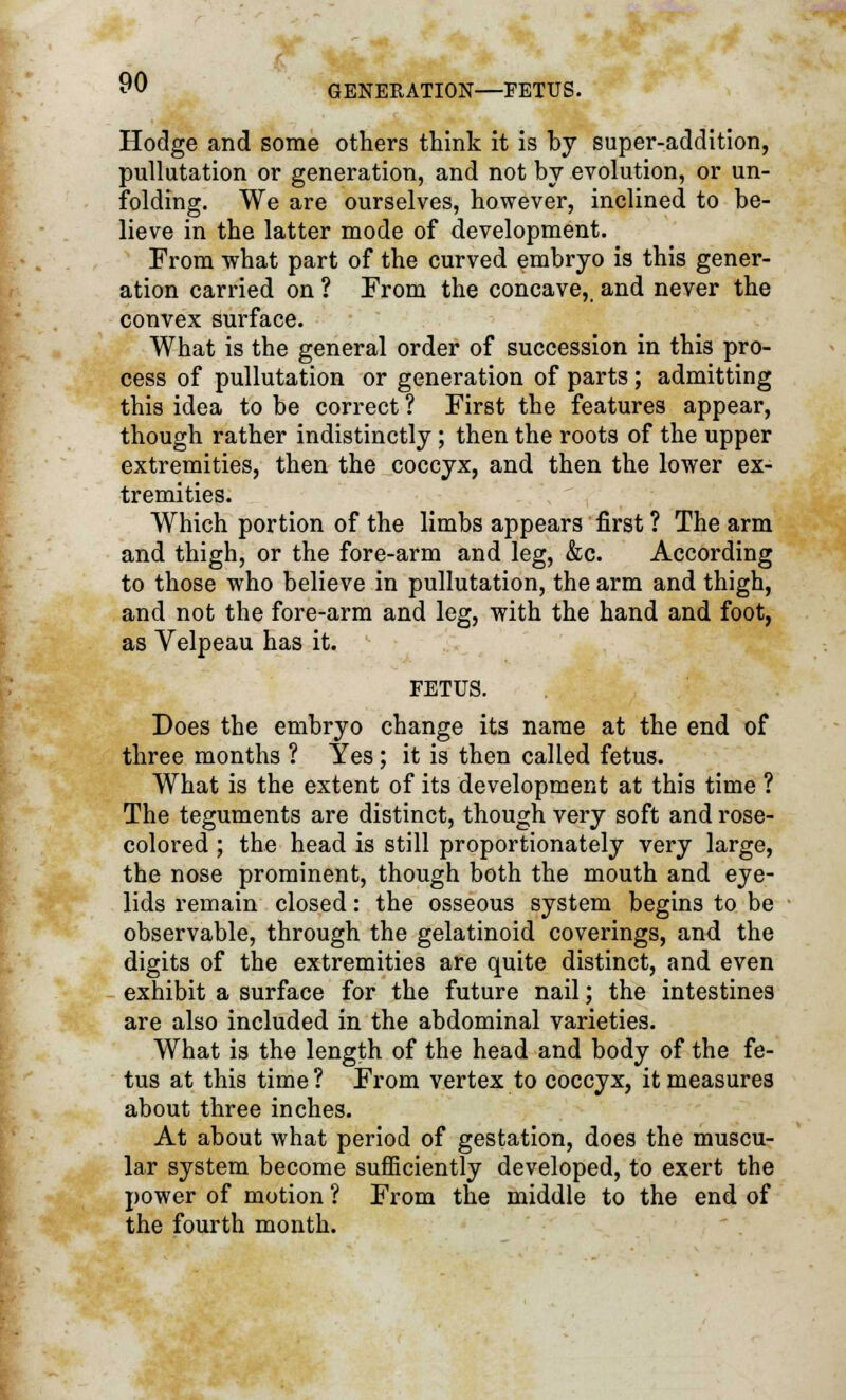 Hodge and some others think it is hy super-addition, pullutation or generation, and not by evolution, or un- folding. We are ourselves, however, inclined to be- lieve in the latter mode of development. From what part of the curved embryo is this gener- ation carried on ? From the concave, and never the convex surface. What is the general order of succession in this pro- cess of pullutation or generation of parts; admitting this idea to be correct ? First the features appear, though rather indistinctly; then the roots of the upper extremities, then the coccyx, and then the lower ex- tremities. Which portion of the limbs appears first ? The arm and thigh, or the fore-arm and leg, &c. According to those who believe in pullutation, the arm and thigh, and not the fore-arm and leg, with the hand and foot, as Velpeau has it. FETUS. Does the embryo change its name at the end of three months ? Yes; it is then called fetus. What is the extent of its development at this time ? The teguments are distinct, though very soft and rose- colored ; the head is still proportionately very large, the nose prominent, though both the mouth and eye- lids remain closed: the osseous system begins to be observable, through the gelatinoid coverings, and the digits of the extremities are quite distinct, and even exhibit a surface for the future nail; the intestines are also included in the abdominal varieties. What is the length of the head and body of the fe- tus at this time ? From vertex to coccyx, it measures about three inches. At about what period of gestation, does the muscu- lar system become sufficiently developed, to exert the power of motion ? From the middle to the end of the fourth month.