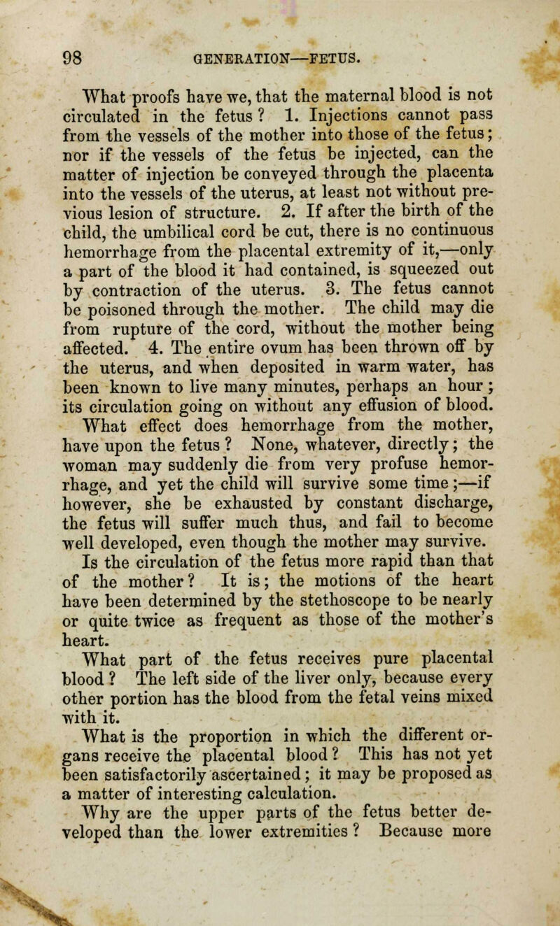 What proofs have we, that the maternal blood is not circulated in the fetus ? 1. Injections cannot pass from the vessels of the mother into those of the fetus; nor if the vessels of the fetus be injected, can the matter of injection be conveyed through the placenta into the vessels of the uterus, at least not without pre- vious lesion of structure. 2. If after the birth of the child, the umbilical cord be cut, there is no continuous hemorrhage from the placental extremity of it,—only a part of the blood it had contained, is squeezed out by contraction of the uterus. 3. The fetus cannot be poisoned through the mother. The child may die from rupture of the cord, without the mother being affected. 4. The entire ovum has been thrown off by the uterus, and when deposited in warm water, has been known to live many minutes, perhaps an hour ; its circulation going on without any effusion of blood. What effect does hemorrhage from the mother, have upon the fetus ? None, whatever, directly; the woman may suddenly die from very profuse hemor- rhage, and yet the child will survive some time ;—if however, she be exhausted by constant discharge, the fetus will suffer much thus, and fail to become well developed, even though the mother may survive. Is the circulation of the fetus more rapid than that of the mother? It is; the motions of the heart have been determined by the stethoscope to be nearly or quite twice as frequent as those of the mother's heart. What part of the fetus receives pure placental blood ? The left side of the liver only, because every other portion has the blood from the fetal veins mixed with it. What is the proportion in which the different or- gans receive the placental blood ? This has not yet been satisfactorily ascertained; it may be proposed as a matter of interesting calculation. Why are the upper parts of the fetus better de- veloped than the lower extremities ? Because more V