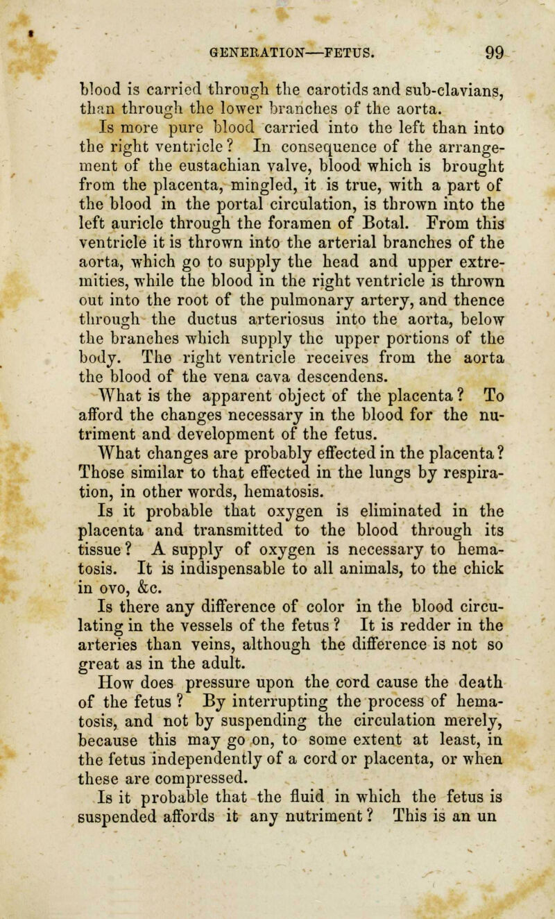 blood is carried through the carotids and suh-clavians, than through the lower branches of the aorta. Is more pure blood carried into the left than into the right ventricle ? In consequence of the arrange- ment of the eustachian valve, blood which is brought from the placenta, mingled, it is true, with a part of the blood in the portal circulation, is thrown into the left auricle through the foramen of Botal. From this ventricle it is thrown into the arterial branches of the aorta, which go to supply the head and upper extre- mities, while the blood in the right ventricle is thrown out into the root of the pulmonary artery, and thence through the ductus arteriosus into the aorta, below the branches which supply the upper portions of the body. The right ventricle receives from the aorta the blood of the vena cava descendens. What is the apparent object of the placenta ? To afford the changes necessary in the blood for the nu- triment and development of the fetus. What changes are probably effected in the placenta ? Those similar to that effected in the lungs by respira- tion, in other words, hematosis. Is it probable that oxygen is eliminated in the placenta and transmitted to the blood through its tissue ? A supply of oxygen is necessary to hema- tosis. It is indispensable to all animals, to the chick in ovo, &c. Is there any difference of color in the blood circu- lating in the vessels of the fetus ? It is redder in the arteries than veins, although the difference is not so great as in the adult. How does pressure upon the cord cause the death of the fetus ? By interrupting the process of hema- tosis, and not by suspending the circulation merely, because this may go on, to some extent at least, in the fetus independently of a cord or placenta, or when these are compressed. Is it probable that the fluid in which the fetus is suspended affords it any nutriment ? This is an un