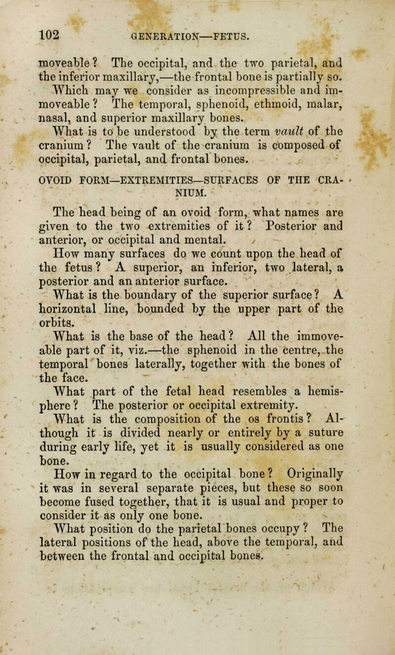 moveable ? The occipital, and the two parietal, and the inferior maxillary,—the frontal bone is partially so. Which may we consider as incompressible and im- moveable ? The temporal, sphenoid, ethmoid, malar, nasal, and superior maxillary bones. What is to be understood by the term vault of the cranium ? The vault of the cranium is composed of occipital, parietal, and frontal bones. OVOID FORM—EXTREMITIES—SURFACES OF THE CRA- NIUM. The head being of an ovoid form, what names are given to the two extremities of it ? Posterior and anterior, or occipital and mental. • How many surfaces do we count upon the head of the fetus? A superior, an inferior, two lateral, a posterior and an anterior surface. What is the boundary of the superior surface ? A horizontal line, bounded by the upper part of the orbits. What is the base of the head ? All the immove- able part of it, viz.—the sphenoid in the centre, the temporal bones laterally, together with the bones of the face. What part of the fetal head resembles a hemis- phere ? The posterior or occipital extremity. What is the composition of the os frontis ? Al- though it is divided nearly or entirely by a suture during early life, yet it is usually considered as one bone. How in regard to the occipital bone ? Originally it was in several separate pieces, but these so soon become fused together, that it is usual and proper to consider it as only one bone. What position do the parietal bones occupy ? The lateral positions of the head, above the temporal, and between the frontal and occipital bones.