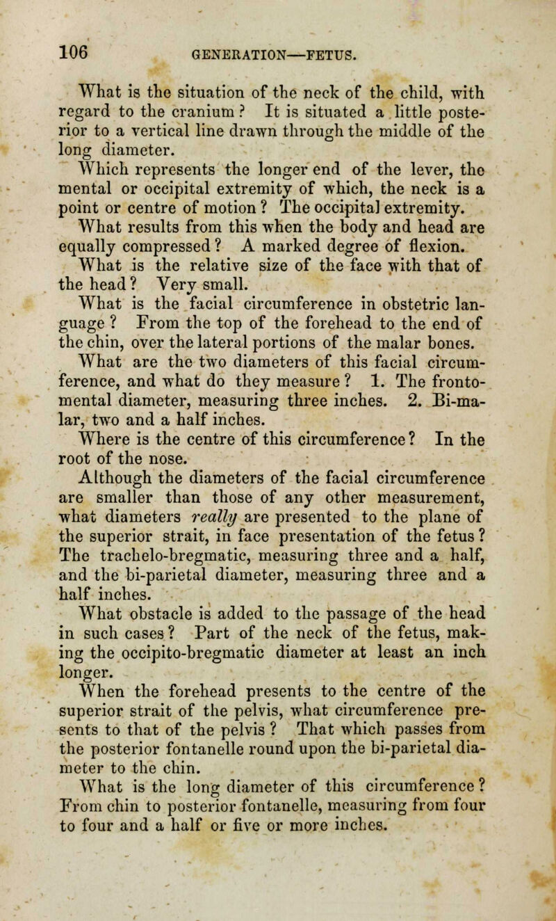 What is the situation of the neck of the child, with regard to the cranium ? It is situated a little poste- rior to a vertical line drawn through the middle of the long diameter. Which represents the longer end of the lever, the mental or occipital extremity of which, the neck is a point or centre of motion ? The occipital extremity. What results from this when the body and head are equally compressed ? A marked degree of flexion. What is the relative size of the face with that of the head ? Very small. What is the facial circumference in obstetric lan- guage ? From the top of the forehead to the end of the chin, over the lateral portions of the malar bones. What are the two diameters of this facial circum- ference, and what do they measure ? 1. The fronto- mental diameter, measuring three inches. 2. Bi-ma- lar, two and a half inches. Where is the centre of this circumference ? In the root of the nose. Although the diameters of the facial circumference are smaller than those of any other measurement, what diameters really are presented to the plane of the superior strait, in face presentation of the fetus ? The trachelo-bregmatic, measuring three and a half, and the bi-parietal diameter, measuring three and a half inches. What obstacle is added to the passage of the head in such cases ? Part of the neck of the fetus, mak- ing the occipito-bregmatic diameter at least an inch longer. When the forehead presents to the centre of the superior strait of the pelvis, what circumference pre- sents to that of the pelvis ? That which passes from the posterior fontanelle round upon the bi-parietal dia- meter to the chin. What is the long diameter of this circumference ? From chin to posterior fontanelle, measuring from four to four and a half or five or more inches.