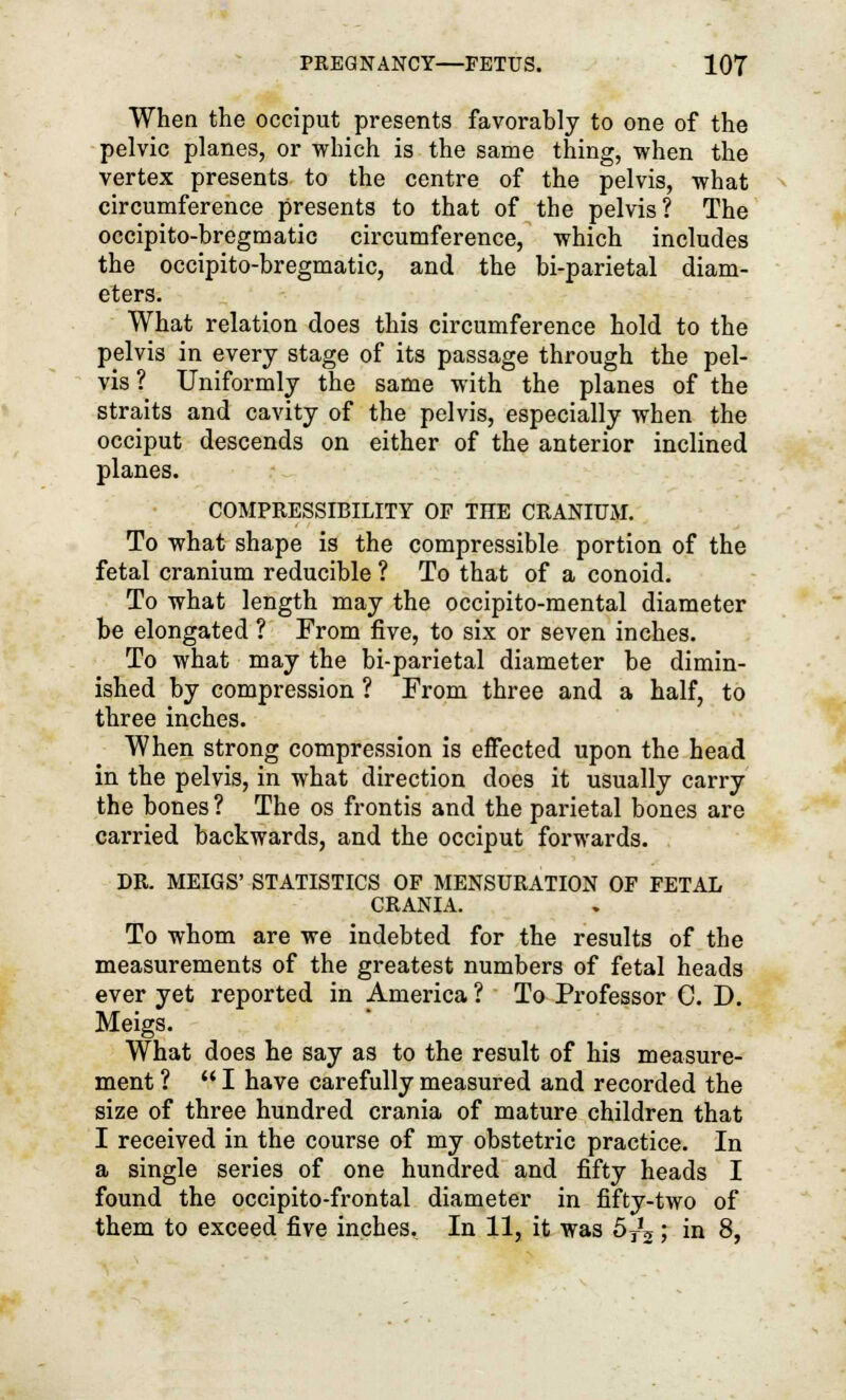 When the occiput presents favorably to one of the pelvic planes, or which is the same thing, when the vertex presents to the centre of the pelvis, what circumference presents to that of the pelvis? The occipito-bregmatic circumference, which includes the occipito-bregmatic, and the bi-parietal diam- eters. What relation does this circumference hold to the pelvis in every stage of its passage through the pel- vis ? Uniformly the same with the planes of the straits and cavity of the pelvis, especially when the occiput descends on either of the anterior inclined planes. COMPRESSIBILITY OF THE CRANIUM. To what shape is the compressible portion of the fetal cranium reducible ? To that of a conoid. To what length may the occipito-mental diameter be elongated ? From five, to six or seven inches. To what may the bi-parietal diameter be dimin- ished by compression ? From three and a half, to three inches. When strong compression is effected upon the head in the pelvis, in what direction does it usually carry the bones ? The os frontis and the parietal bones are carried backwards, and the occiput forwards. DR. MEIGS' STATISTICS OF MENSURATION OF FETAL CRANIA. To whom are we indebted for the results of the measurements of the greatest numbers of fetal heads ever yet reported in America ? To Professor C. D. Meigs. What does he say as to the result of his measure- ment ? I have carefully measured and recorded the size of three hundred crania of mature children that I received in the course of my obstetric practice. In a single series of one hundred and fifty heads I found the occipitofrontal diameter in fifty-two of them to exceed five inches. In 11, it was 5^; in 8,