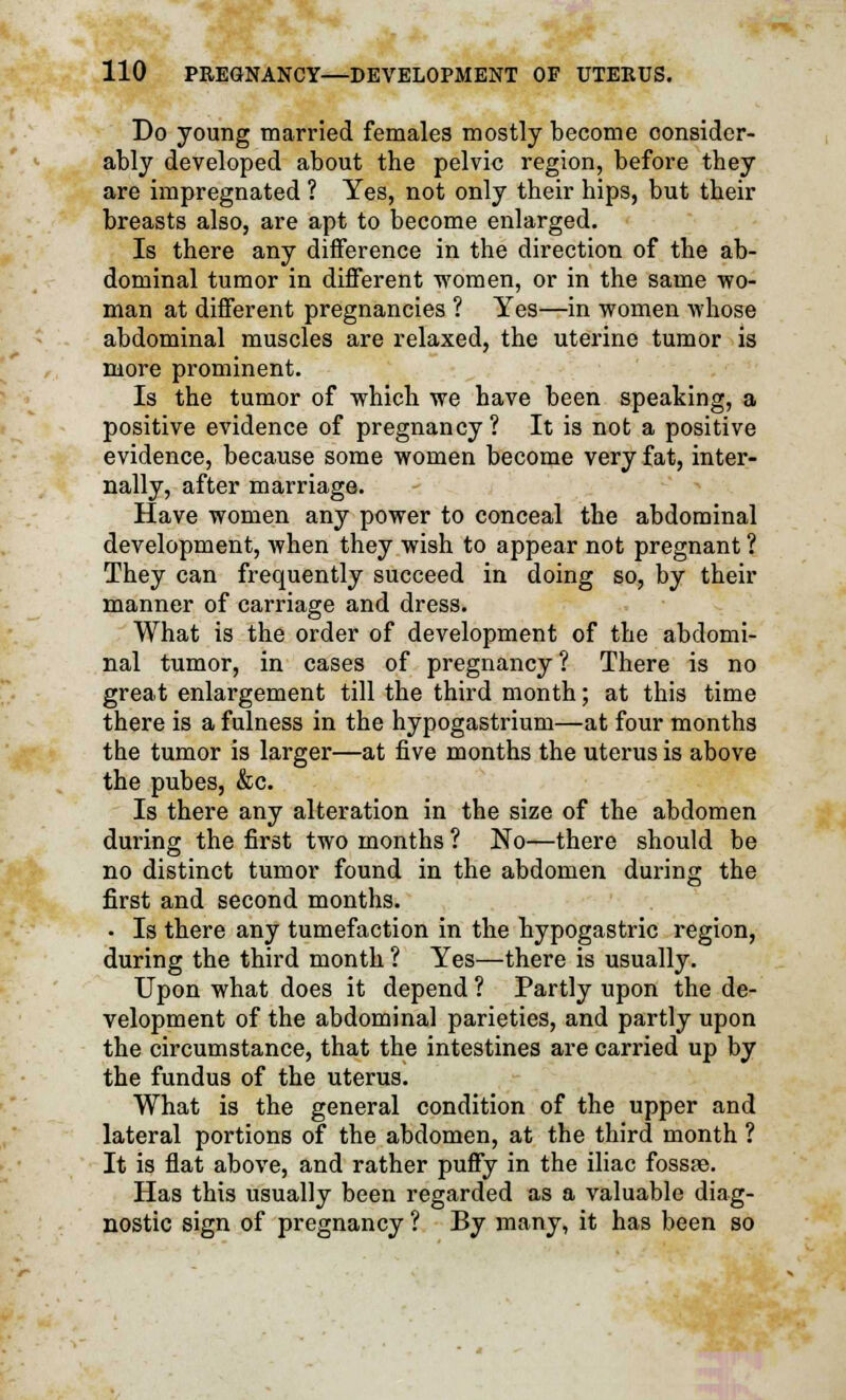 Do young married females mostly become consider- ably developed about the pelvic region, before they are impregnated ? Yes, not only their hips, but their breasts also, are apt to become enlarged. Is there any difference in the direction of the ab- dominal tumor in different women, or in the same wo- man at different pregnancies ? Yes—in women whose abdominal muscles are relaxed, the uterine tumor is more prominent. Is the tumor of which we have been speaking, a positive evidence of pregnancy? It is not a positive evidence, because some women become very fat, inter- nally, after marriage. Have women any power to conceal the abdominal development, when they wish to appear not pregnant ? They can frequently succeed in doing so, by their manner of carriage and dress. What is the order of development of the abdomi- nal tumor, in cases of pregnancy? There is no great enlargement till the third month; at this time there is a fulness in the hypogastrium—at four months the tumor is larger—at five months the uterus is above the pubes, &c. Is there any alteration in the size of the abdomen during the first two months ? No—there should be no distinct tumor found in the abdomen during the first and second months. • Is there any tumefaction in the hypogastric region, during the third month ? Yes—there is usually. Upon what does it depend ? Partly upon the de- velopment of the abdominal parieties, and partly upon the circumstance, that the intestines are carried up by the fundus of the uterus. What is the general condition of the upper and lateral portions of the abdomen, at the third month ? It is flat above, and rather puffy in the iliac fossae. Has this usually been regarded as a valuable diag- nostic sign of pregnancy ? By many, it has been so