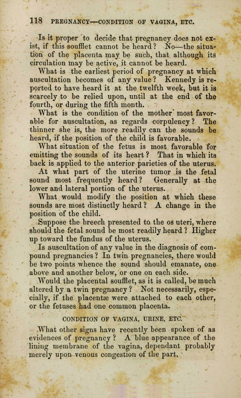 Is it proper to decide that pregnancy does not ex- ist, if this soufflet cannot be heard ? No—the situa- tion of the placenta may be such, that although its circulation may be active, it cannot be heard. What is the earliest period of pregnancy at which auscultation becomes of any value ? Kennedy is re- ported to have heard it at the twelfth week, but it is scarcely to be relied upon, until at the end of the fourth, or during the fifth month. What is the condition of the mother' most favor- able for auscultation, as regards corpulency ? The thinner she is, the more readily can the sounds be heard, if the position of the child is favorable. What situation of the fetus is most favorable for emitting the sounds of its heart ? That in which its back is applied to the anterior parieties of the uterus. At what part of the uterine tumor is the fetal sound most frequently heard ? Generally at the lower and lateral portion of the uterus. What would modify the position at which these sounds are most distinctly heard ? A change in the position of the child. Suppose the breech presented to the os uteri, where should the fetal sound be most readily heard ? Higher up toward the fundus of the uterus. Is auscultation of any value in the diagnosis of com- pound pregnancies ? In twin pregnancies, there would be two points whence the sound should emanate, one above and another below, or one on each side. Would the placental soufflet, as it is called, be much altered by a twin pregnancy ? Not necessarily, espe- cially, if the placentae were attached to each other, or the fetuses had one common placenta. CONDITION OF VAGINA, URINE, ETC. What other signs have recently been spoken of as evidences of pregnancy ? A blue appearance of the lining membrane of the vagina, dependant probably merely upon venous congestion of the part.