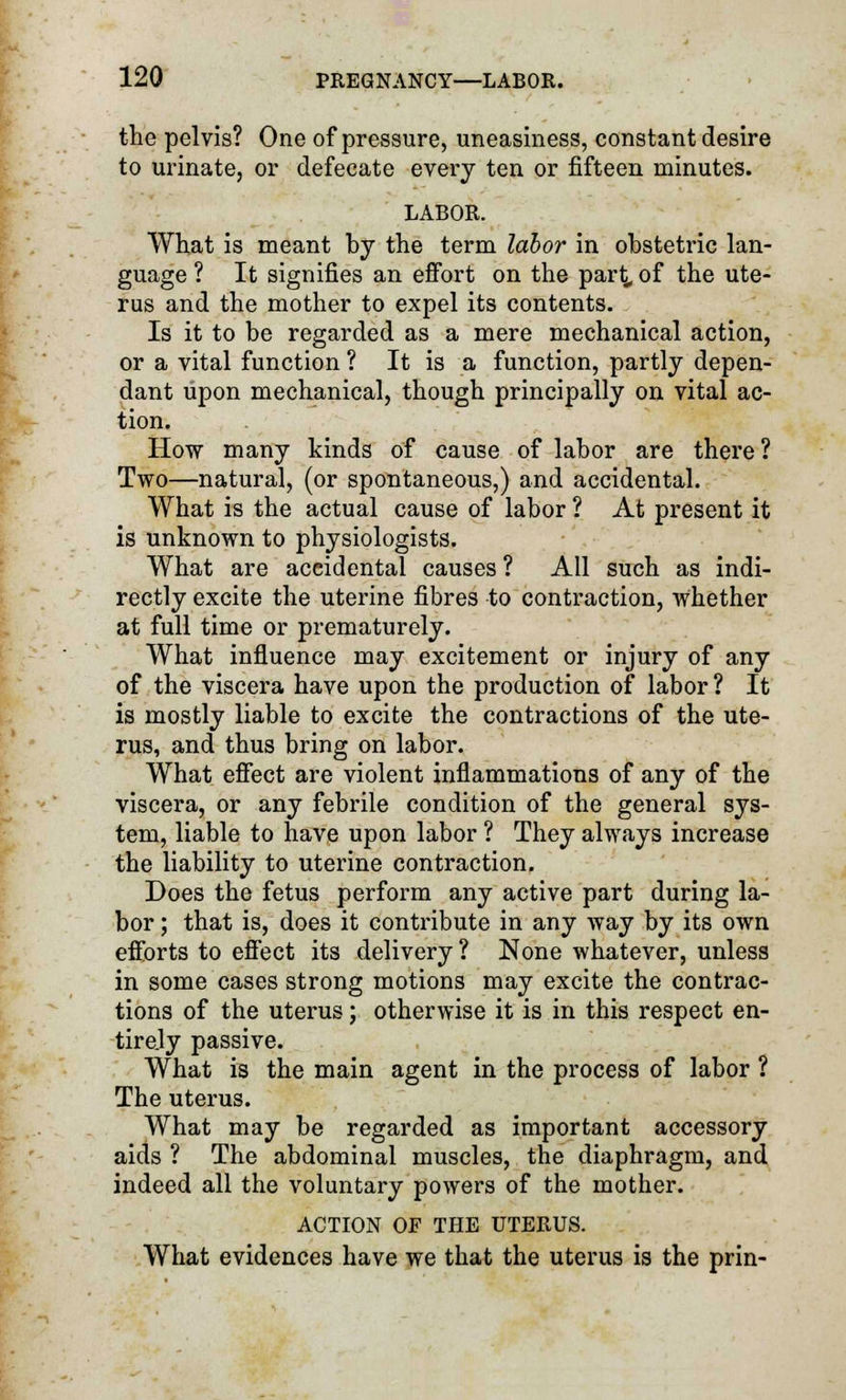 the pelvis? One of pressure, uneasiness, constant desire to urinate, or defecate every ten or fifteen minutes. LABOR. What is meant by the term labor in obstetric lan- guage ? It signifies an effort on the part °f the ute- rus and the mother to expel its contents. Is it to be regarded as a mere mechanical action, or a vital function ? It is a function, partly depen- dant upon mechanical, though principally on vital ac- tion. How many kinds of cause of labor are there? Two—natural, (or spontaneous,) and accidental. What is the actual cause of labor ? At present it is unknown to physiologists. What are accidental causes ? All such as indi- rectly excite the uterine fibres to contraction, whether at full time or prematurely. What influence may excitement or injury of any of the viscera have upon the production of labor? It is mostly liable to excite the contractions of the ute- rus, and thus bring on labor. What effect are violent inflammations of any of the viscera, or any febrile condition of the general sys- tem, liable to have upon labor ? They always increase the liability to uterine contraction. Does the fetus perform any active part during la- bor ; that is, does it contribute in any way by its own efforts to effect its delivery ? None whatever, unless in some cases strong motions may excite the contrac- tions of the uterus; otherwise it is in this respect en- tirely passive. What is the main agent in the process of labor ? The uterus. What may be regarded as important accessory aids ? The abdominal muscles, the diaphragm, and indeed all the voluntary powers of the mother. ACTION OF THE UTERUS. What evidences have we that the uterus is the prin-