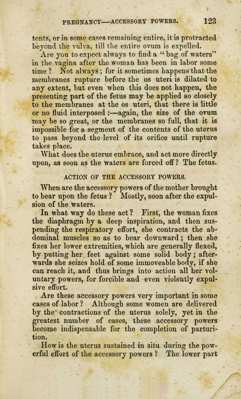 tents, or in some cases remaining entire, it is protracted beyond the vulva, till the entire ovum is expelled. Are you to expect always to find a  bag of waters in the vagina after the woman has been in labor some time ? Not always ; for it sometimes happens that the membranes rupture before the os uteri is dilated to any extent, but even when this does not happen, the presenting part of the fetus may be applied so closely to the membranes at the os uteri, that there is little or no fluid interposed :—again, the size of the ovum may be so great, or the membranes so full, that it is impossible for a segment of the contents of the uterus to pass beyond the level of its orifice until rupture takes place. What does the uterus embrace, and act more directly upon, as soon as the waters are forced off ? The fetus. ACTION OF THE ACCESSORY POWERS. When are the accessory powers of the mother brought to bear upon the fetus ? Mostly, soon after the expul- sion of the waters. In what way do these act ? First, the woman fixes the diaphragm by a deep inspiration, and then sus- pending the respiratory effort, she contracts the ab- dominal muscles so as to bear downward; then she fixes her lower extremities, which are generally flexed, by putting her feet against some solid body; after- wards she seizes hold of some immoveable body, if she can reach it, and thus brings into action all her vol- untary powers, for forcible and even violently expul- sive effort. Are these accessory powers very important in some cases of labor ? Although some women are delivered by the' contractions of the uterus solely, yet in the greatest number of cases, these accessory powers become indispensable for the completion of parturi- tion. How is the uterus sustained in situ during the pow- erful effort of the accessory powers ? The lower part