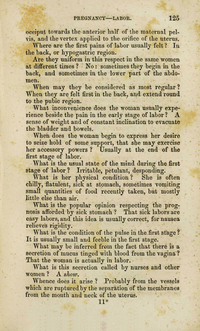 occiput towards the anterior half of the maternal pel- vis, and the vertex applied to the orifice of the uterus. Where are the first pains of lahor usually felt ? In the hack, or hypogastric region. Are they uniform in this respect in the same women at different times ? No : sometimes they begin in the back, and sometimes in the lower part of the abdo- men. When may they be considered as most regular ? When they are felt first in the back, and extend round to the pubic region. What inconvenience does the woman usually expe- rience beside the pain in the early stage of labor ? A. sense of weight and of constant inclination to evacuate the bladder and bowels. When does the woman begin to express her desire to seize hold of some support, that she may exercise her accessory powers ? Usually at the end of the first stage of labor. What is the usual state of the mind during the first stage of labor ? Irritable, petulant, desponding. What is her physical condition ? She is often chilly, flatulent, sick at stomach, sometimes vomiting small quantities of food recently taken, but mostly little else than air. What is the popular opinion respecting the prog- nosis afforded by sick stomach ? That sick labors are easy labors, and this idea is usually correct, for nausea relieves rigidity. What is the condition of the pulse in the first stage ? It is usually small and feeble in the first stage. What may be inferred from the fact that there is a secretion of mucus tinged with blood from the vagina ? That the woman is actually in labor. What is this secretion called by nurses and other women ? A show. Whence does it arise ? Probably from the vessels which are ruptured by the separation of the membranes from the mouth and neck of the uterus. 11*