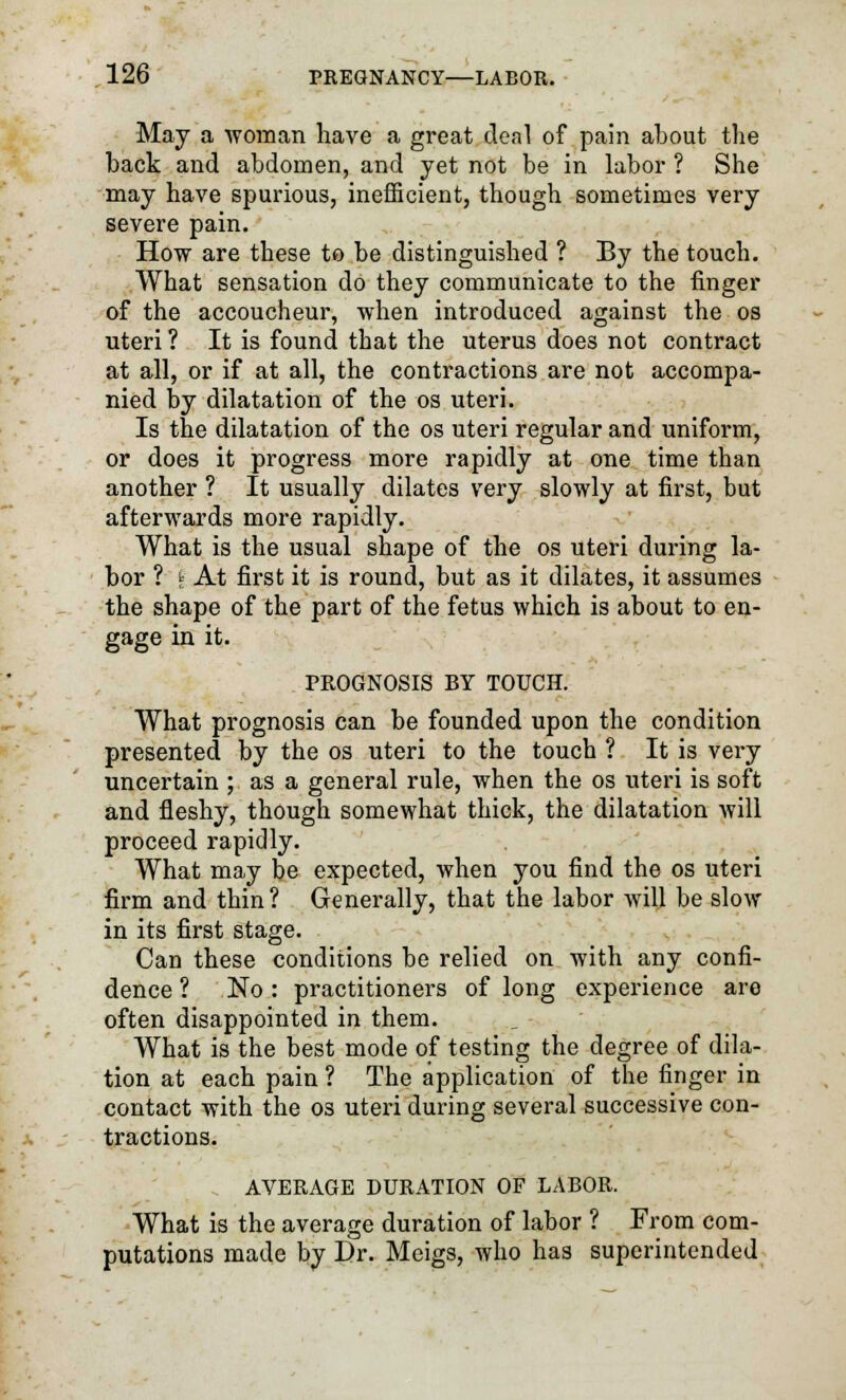 May a woman have a great deal of pain about the back and abdomen, and yet not be in labor ? She may have spurious, inefficient, though sometimes very severe pain. How are these to be distinguished ? By the touch. What sensation do they communicate to the finger of the accoucheur, when introduced against the os uteri ? It is found that the uterus does not contract at all, or if at all, the contractions are not accompa- nied by dilatation of the os uteri. Is the dilatation of the os uteri regular and uniform, or does it progress more rapidly at one time than another ? It usually dilates very slowly at first, but afterwards more rapidly. What is the usual shape of the os uteri during la- bor ? k At first it is round, but as it dilates, it assumes the shape of the part of the fetus which is about to en- gage in it. PROGNOSIS BY TOUCH. What prognosis can be founded upon the condition presented by the os uteri to the touch ? It is very uncertain ; as a general rule, when the os uteri is soft and fleshy, though somewhat thick, the dilatation will proceed rapidly. What may be expected, when you find the os uteri firm and thin ? Generally, that the labor will be slow in its first stage. Can these conditions be relied on with any confi- dence ? No : practitioners of long experience are often disappointed in them. What is the best mode of testing the degree of dila- tion at each pain ? The application of the finger in contact with the os uteri during several successive con- tractions. AVERAGE DURATION OF LABOR. What is the average duration of labor ? From com- putations made by Dr. Meigs, who has superintended