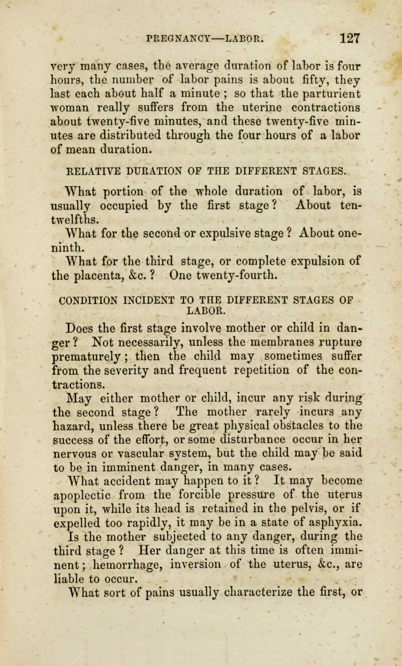 very many cases, the average duration of labor is four hours, the number of labor pains is about fifty, they last each about half a minute ; so that the parturient woman really suffers from the uterine contractions about twenty-five minutes, and these twenty-five min- utes are distributed through the four hours of a labor of mean duration. RELATIVE DURATION OF THE DIFFERENT STAGES. What portion of the whole duration of labor, is usually occupied by the first stage ? About ten- twelfths. What for the second or expulsive stage ? About one- ninth. What for the third stage, or complete expulsion of the placenta, &c. ? One twenty-fourth. CONDITION INCIDENT TO THE DIFFERENT STAGES OF LABOR. Does the first stage involve mother or child in dan- ger ? Not necessarily, unless the membranes rupture prematurely; then the child may sometimes suffer from the seventy and frequent repetition of the con- tractions. May either mother or child, incur any risk during the second stage ? The mother rarely incurs any hazard, unless there be great physical obstacles to the success of the effort, or some disturbance occur in her nervous or vascular system, but the child may be said to be in imminent danger, in many cases. What accident may happen to it ? It may become apoplectic from the forcible pressure of the uterus upon it, while its head is retained in the pelvis, or if expelled too rapidly, it may be in a state of asphyxia. Is the mother subjected to any danger, during the third stage ? Her danger at this time is often immi- nent ; hemorrhage, inversion of the uterus, &c, are liable to occur. What sort of pains usually characterize the first, or