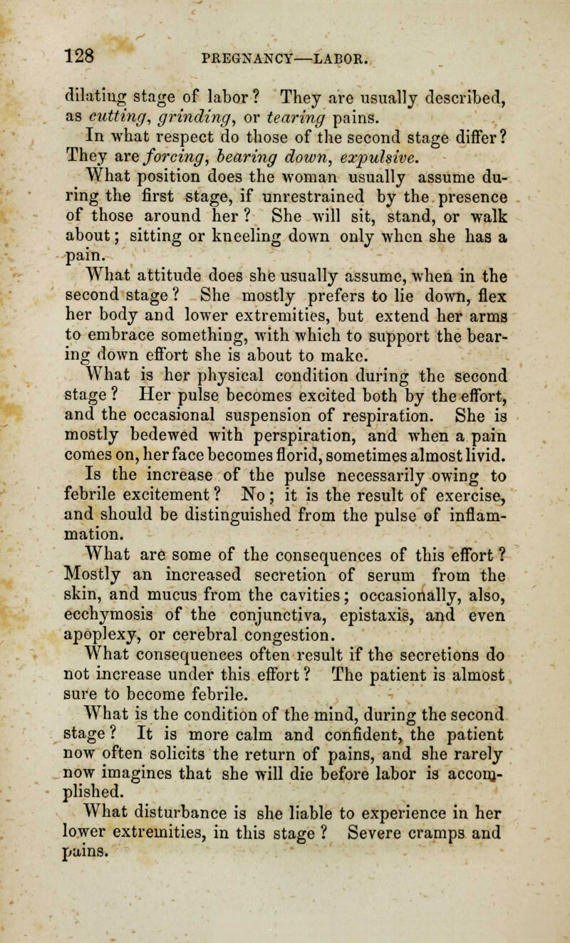 dilating stage of labor ? They are usually described, as cutting, grinding, or tearing pains. In what respect do those of the second stage differ? They are forcing, bearing down, expulsive. What position does the woman usually assume du- ring the first stage, if unrestrained by the presence of those around her ? She will sit, stand, or walk about; sitting or kneeling down only when she has a pain. What attitude does she usually assume, when in the second stage ? She mostly prefers to lie down, flex her body and lower extremities, but extend her arms to embrace something, with which to support the bear- ing down effort she is about to make. What is her physical condition during the second stage ? Her pulse becomes excited both by the effort, and the occasional suspension of respiration. She is mostly bedewed with perspiration, and when a pain comes on, her face becomes florid, sometimes almost livid. Is the increase of the pulse necessarily owing to febrile excitement ? No ; it is the result of exercise, and should be distinguished from the pulse of inflam- mation. What are some of the consequences of this effort ? Mostly an increased secretion of serum from the skin, and mucus from the cavities; occasionally, also, ecchymosis of the conjunctiva, epistaxis, and even apoplexy, or cerebral congestion. What consequences often result if the secretions do not increase under this effort ? The patient is almost sure to become febrile. What is the condition of the mind, during the second stage ? It is more calm and confident, the patient now often solicits the return of pains, and she rarely now imagines that she will die before labor is accom- plished. What disturbance is she liable to experience in her lower extremities, in this stage ? Severe cramps and pains.