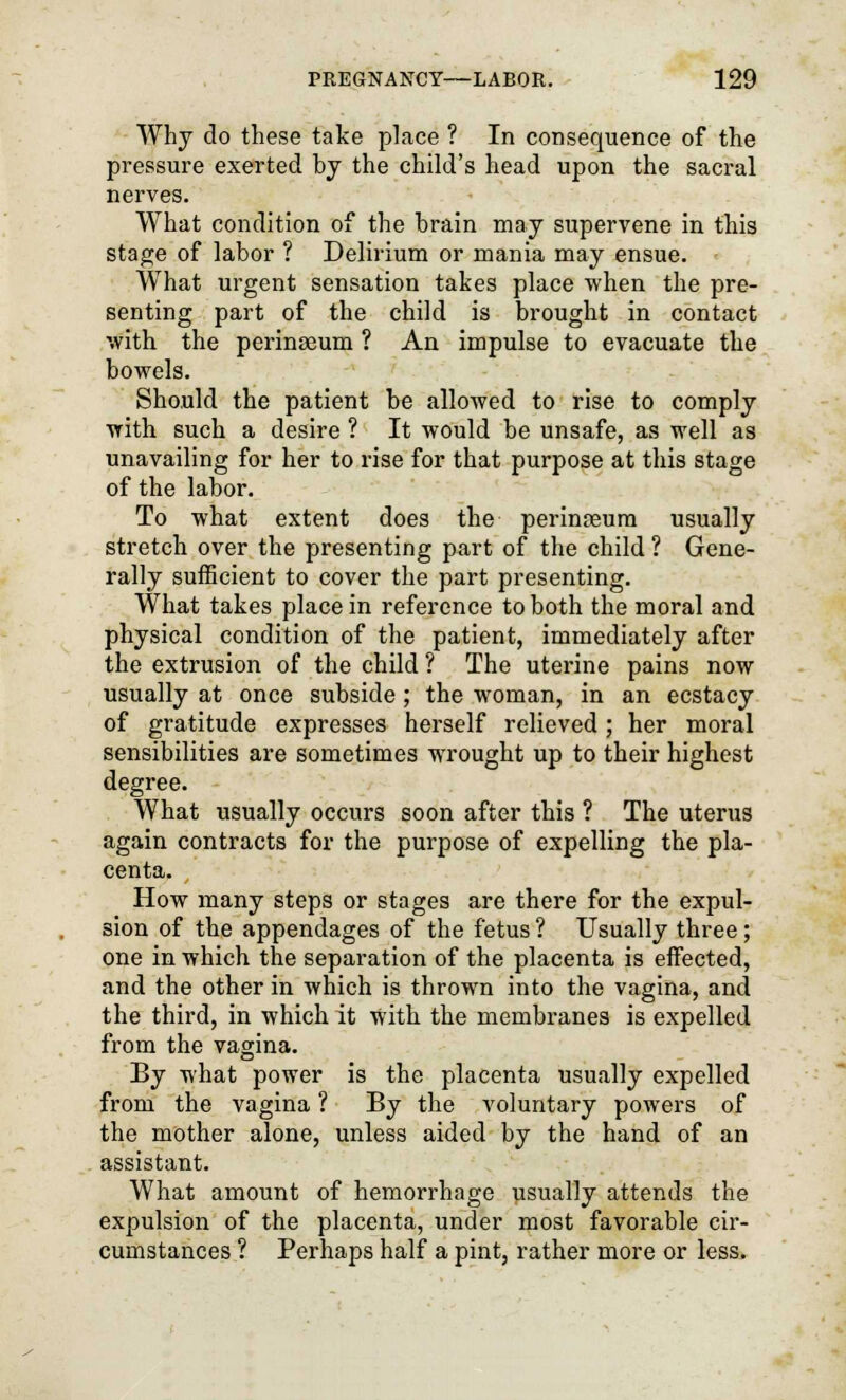 Why do these take place ? In consequence of the pressure exerted by the child's head upon the sacral nerves. What condition of the brain may supervene in this stage of labor ? Delirium or mania may ensue. What urgent sensation takes place when the pre- senting part of the child is brought in contact with the perinseum ? An impulse to evacuate the bowels. Should the patient be allowed to rise to comply with such a desire ? It would be unsafe, as well as unavailing for her to rise for that purpose at this stage of the labor. To what extent does the peringeum usually stretch over the presenting part of the child ? Gene- rally sufficient to cover the part presenting. What takes place in reference to both the moral and physical condition of the patient, immediately after the extrusion of the child ? The uterine pains now usually at once subside ; the woman, in an ecstacy of gratitude expresses herself relieved; her moral sensibilities are sometimes wrought up to their highest degree. What usually occurs soon after this ? The uterus again contracts for the purpose of expelling the pla- centa. How many steps or stages are there for the expul- sion of the appendages of the fetus ? Usually three; one in which the separation of the placenta is effected, and the other in which is thrown into the vagina, and the third, in which it with the membranes is expelled from the vagina. By what power is the placenta usually expelled from the vagina ? By the voluntary powers of the mother alone, unless aided by the hand of an assistant. What amount of hemorrhage usually attends the expulsion of the placenta, under most favorable cir- cumstances ? Perhaps half a pint, rather more or less.