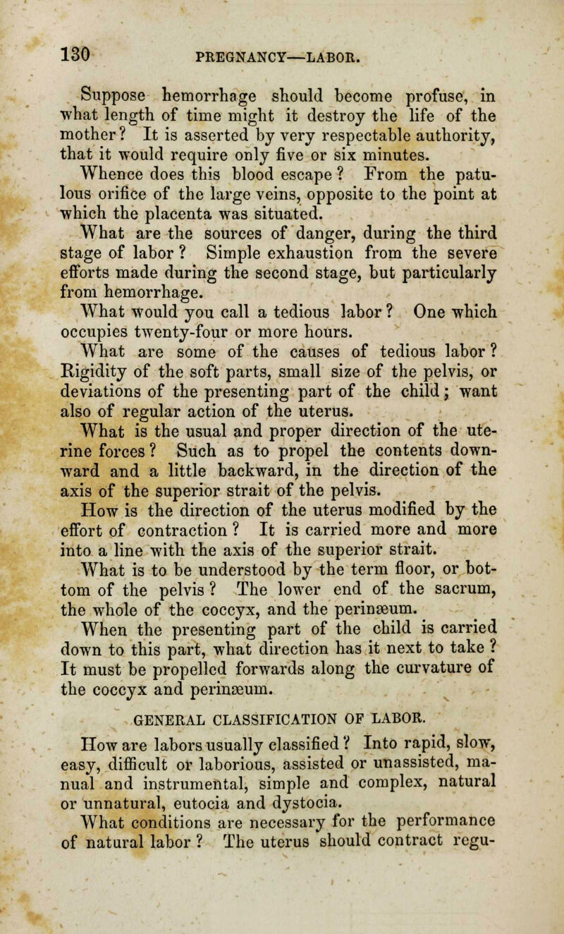 Suppose hemorrhage should become profuse, in what length of time might it destroy the life of the mother ? It is asserted by very respectable authority, that it would require only five or six minutes. Whence does this blood escape ? From the patu- lous orifice of the large veins, opposite to the point at which the placenta was situated. What are the sources of danger, during the third stage of labor ? Simple exhaustion from the severe efforts made during the second stage, but particularly from hemorrhage. What would you call a tedious labor ? One which occupies twenty-four or more hours. What are some of the causes of tedious labor ? Rigidity of the soft parts, small size of the pelvis, or deviations of the presenting part of the child; want also of regular action of the uterus. What is the usual and proper direction of the ute- rine forces ? Such as to propel the contents down- ward and a little backward, in the direction of the axis of the superior strait of the pelvis. How is the direction of the uterus modified by the effort of contraction ? It is carried more and more into a line with the axis of the superior strait. What is to be understood by the term floor, or bot- tom of the pelvis ? The lower end of the sacrum, the whole of the coccyx, and the perinseum. When the presenting part of the child is carried down to this part, what direction has it next to take ? It must be propelled forwards along the curvature of the coccyx and perinseum. GENERAL CLASSIFICATION OF LABOR. How are labors usually classified ? Into rapid, slow, easy, difficult or laborious, assisted or unassisted, ma- nual and instrumental, simple and complex, natural or unnatural, eutocia and dystocia. What conditions are necessary for the performance of natural labor ? The uterus should contract rcgu-