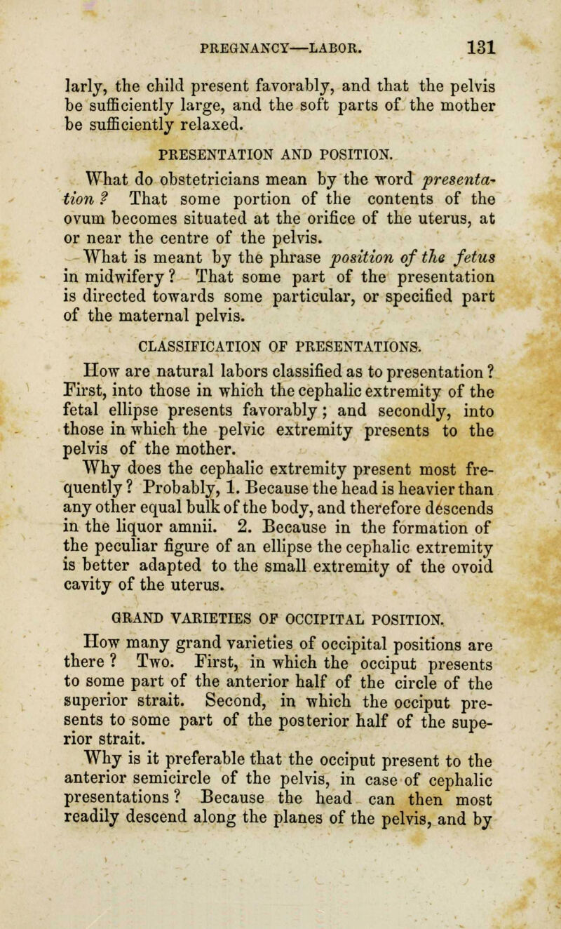 larly, the child present favorably, and that the pelvis be sufficiently large, and the soft parts of the mother be sufficiently relaxed. PRESENTATION AND POSITION. What do obstetricians mean by the word presenta- tion ? That some portion of the contents of the ovum becomes situated at the orifice of the uterus, at or near the centre of the pelvis. What is meant by the phrase position of the fetus in midwifery ? That some part of the presentation is directed towards some particular, or specified part of the maternal pelvis. CLASSIFICATION OF PRESENTATIONS. How are natural labors classified as to presentation ? First, into those in which the cephalic extremity of the fetal ellipse presents favorably; and secondly, into those in which the pelvic extremity presents to the pelvis of the mother. Why does the cephalic extremity present most fre- quently ? Probably, 1. Because the head is heavier than any other equal bulk of the body, and therefore descends in the liquor amnii. 2. Because in the formation of the peculiar figure of an ellipse the cephalic extremity is better adapted to the small extremity of the ovoid cavity of the uterus. GRAND VARIETIES OF OCCIPITAL POSITION. How many grand varieties of occipital positions are there ? Two. First, in which the occiput presents to some part of the anterior half of the circle of the superior strait. Second, in which the occiput pre- sents to some part of the posterior half of the supe- rior strait. Why is it preferable that the occiput present to the anterior semicircle of the pelvis, in case of cephalic presentations ? Because the head can then most readily descend along the planes of the pelvis, and by