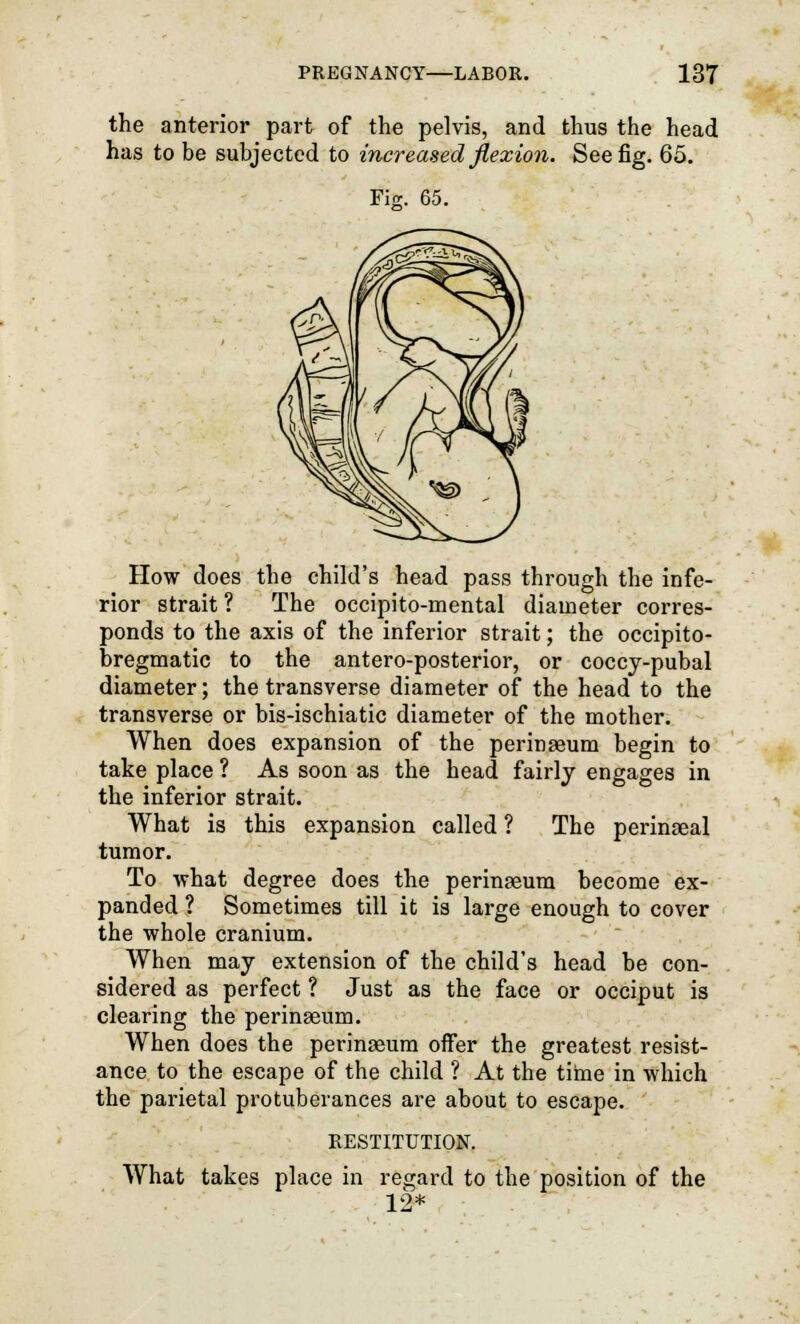 the anterior part of the pelvis, and thus the head has to be subjected to increased flexion. See fig. 65. rk 65. How does the child's head pass through the infe- rior strait ? The occipito-mental diameter corres- ponds to the axis of the inferior strait; the occipito- bregmatic to the antero-posterior, or coccy-pubal diameter; the transverse diameter of the head to the transverse or bis-ischiatic diameter of the mother. When does expansion of the perinseum begin to take place ? As soon as the head fairly engages in the inferior strait. What is this expansion called ? The perinaeal tumor. To what degree does the perinseum become ex- panded ? Sometimes till it is large enough to cover the whole cranium. When may extension of the child's head be con- sidered as perfect ? Just as the face or occiput is clearing the perinseum. When does the perinaeum offer the greatest resist- ance to the escape of the child ? At the time in which the parietal protuberances are about to escape. RESTITUTION. What takes place in regard to the position of the 12*