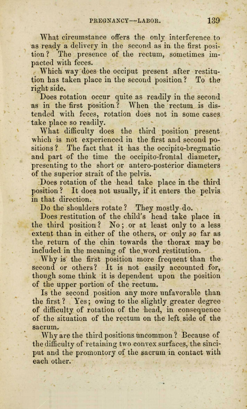 What circumstance offers the only interference to as ready a delivery in the second as in the first posi- tion ? The presence of the rectum, sometimes im- pacted with feces. Which way does the occiput present after restitu- tion has taken place in the second position ? To the right side. Does rotation occur quite as readily in the second as in the first position ? When the rectum is dis- tended with feces, rotation does not in some cases take place so readily. What difficulty does the third position present which is not experienced in the first and second po- sitions ? The fact that it has the occipito-bregmatic and part of the time the occipitofrontal diameter, presenting to the short or antero-posterior diameters of the superior strait of the pelvis. Does rotation of the head take place in the third position ? It does not usually, if it enters the pelvis in that direction. Do the shoulders rotate? They mostly do. Does restitution of the child's head take place in the third position ? No; or at least only to a less extent than in either of the others, or only so far as the return of the chin towards the thorax may be included in the meaning of the word restitution. Why is the first position more frequent than the second or others? It is not easily accounted for, though some think it is dependent upon the position of the upper portion of the rectum. Is the second position any more unfavorable than the first ? Yes; owing to the slightly greater degree of difficulty of rotation of the head, in consequence of the situation of the rectum on the left side of the sacrum. Why are the third positions uncommon ? Because of the difficulty of retaining two convex surfaces, the sinci- put and the promontory of the sacrum in contact with each other.