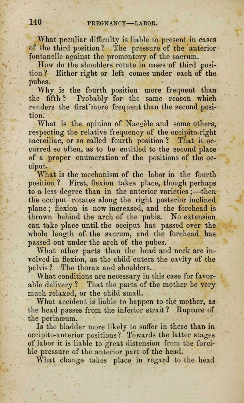 What peculiar difficulty is liable to present in cases of the third position ? The pressure of the anterior fontanelle against the promontory of the sacrum. How do the shoulders rotate in cases of third posi- tion ? Either right or left comes under each of the pubes. Why is the fourth position more frequent than the fifth ? Probably for the same reason which renders the first'more frequent than the second posi- tion. What is the opinion of Naegele and some others, respecting the relative frequency of the occipito-right sacroiliac, or so called fourth position ? That it oc- curred so often, as to be entitled to the second place of a proper enumeration of the positions of the oc- ciput. What is the mechanism of the labor in the fourth position ? First, flexion takes place, though perhaps to a less degree than in the anterior varieties;—then the occiput rotates along the right posterior inclined plane; flexion is now increased, and the forehead is thrown behind the arch of the pubis. No extension can take place until the occiput has passed over the whole length of the sacrum, and the forehead has passed out under the arch of the pubes. What other parts than the head and neck are in- volved in flexion, as the child enters the cavity of the pelvis ? The thorax and shoulders. What conditions are necessary in this case for favor- able delivery ? That the parts of the mother be very much relaxed, or the child small. What accident is liable to happen to the mother, as the head passes from the inferior strait ? Rupture of the perinaeum. Is the bladder more likely to suffer in these than in occipito-anterior positions ? Towards the latter stages of labor it is liable to great distension from the forci- ble pressure of the anterior part of the head. What change takes place in regard to the head