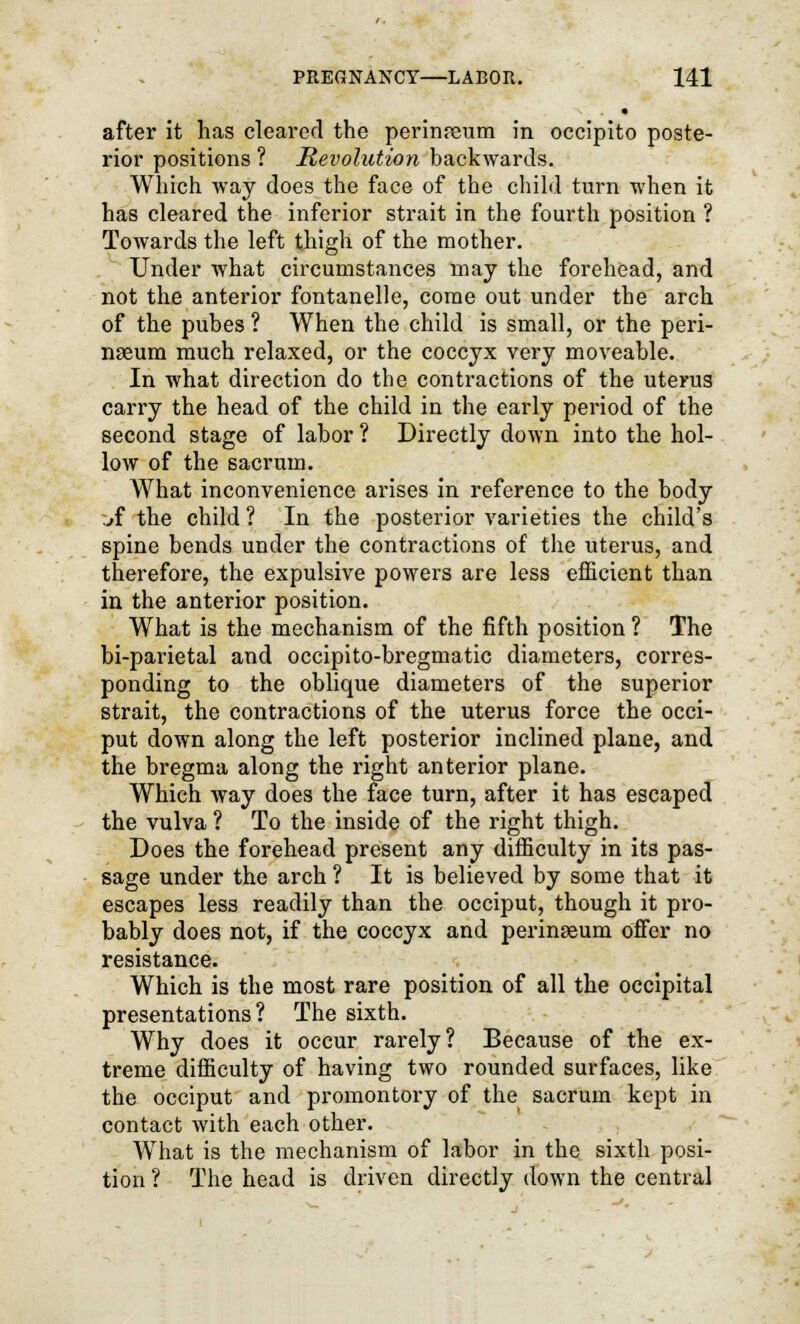 after it has cleared the perineum in occipito poste- rior positions ? Revolution backwards. Which way does the face of the child turn when it has cleared the inferior strait in the fourth position ? Towards the left thigh of the mother. Under what circumstances may the forehead, and not the anterior fontanelle, come out under the arch of the pubes ? When the child is small, or the peri- nseum much relaxed, or the coccyx very moveable. In what direction do the contractions of the uterus carry the head of the child in the early period of the second stage of labor ? Directly down into the hol- low of the sacrum. What inconvenience arises in reference to the body jf the child ? In the posterior varieties the child's spine bends under the contractions of the uterus, and therefore, the expulsive powers are less efficient than in the anterior position. What is the mechanism of the fifth position ? The bi-parietal and occipito-bregmatic diameters, corres- ponding to the oblique diameters of the superior strait, the contractions of the uterus force the occi- put down along the left posterior inclined plane, and the bregma along the right anterior plane. Which way does the face turn, after it has escaped the vulva ? To the inside of the right thigh. Does the forehead present any difficulty in its pas- sage under the arch ? It is believed by some that it escapes less readily than the occiput, though it pro- bably does not, if the coccyx and perinseum offer no resistance. Which is the most rare position of all the occipital presentations? The sixth. Why does it occur rarely? Because of the ex- treme difficulty of having two rounded surfaces, like the occiput and promontory of the sacrum kept in contact with each other. What is the mechanism of labor in the sixth posi- tion ? The head is driven directly down the central