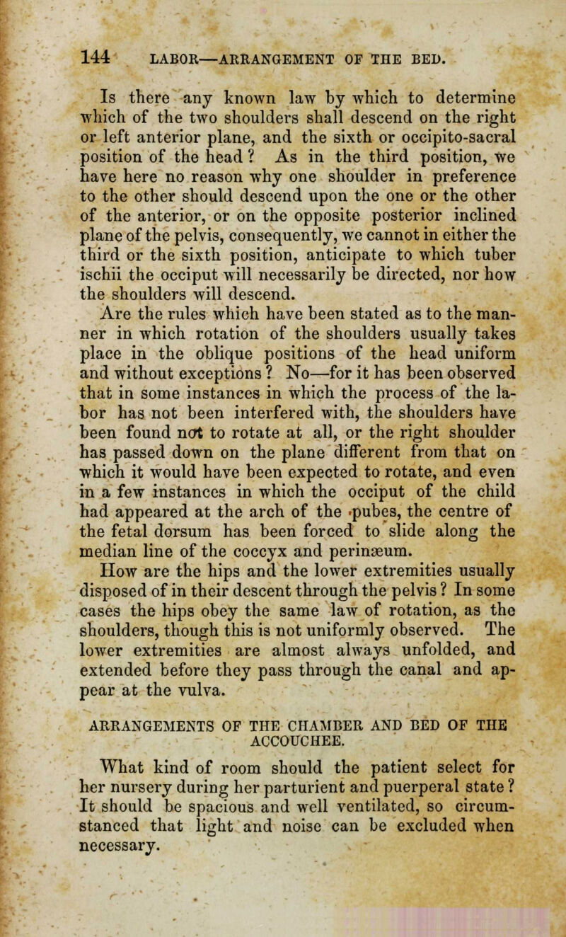 Is there any known law by which to determine which of the two shoulders shall descend on the right or left anterior plane, and the sixth or occipito-sacral position of the head ? As in the third position, we have here no reason why one shoulder in preference to the other should descend upon the one or the other of the anterior, or on the opposite posterior inclined plane of the pelvis, consequently, we cannot in either the third or the sixth position, anticipate to which tuber ischii the occiput will necessarily be directed, nor how the shoulders will descend. Are the rules which have been stated as to the man- ner in which rotation of the shoulders usually takes place in the oblique positions of the head uniform and without exceptions ? No—for it has been observed that in some instances in which the process of the la- bor has not been interfered with, the shoulders have been found not to rotate at all, or the right shoulder has passed down on the plane different from that on which it would have been expected to rotate, and even in a few instances in which the occiput of the child had appeared at the arch of the .pubes, the centre of the fetal dorsum has been forced to slide along the median line of the coccyx and perinseum. How are the hips and the lower extremities usually disposed of in their descent through the pelvis ? In some cases the hips obey the same law of rotation, as the shoulders, though this is not uniformly observed. The lower extremities are almost always unfolded, and extended before they pass through the canal and ap- pear at the vulva. ARRANGEMENTS OF THE CHAMBER AND BED OF THE ACCOUCHEE. What kind of room should the patient select for her nursery during her parturient and puerperal state ? It should be spacious and well ventilated, so circum- stanced that light and noise can be excluded when necessary.