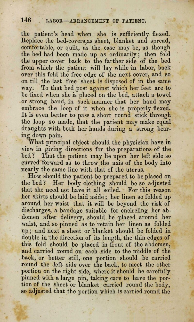 the patient's head when she is sufficiently flexed. Replace the bed-covers,as sheet, blanket and spread, comfortable, or quilt, as the case may be, as though the bed had been made up as ordinarily; then fold the upper cover back to the farther side of the bed from which the patient will lay while in labor, back over this fold the free edge of the next cover, and so on till the last free sheet is disposed of in the same way. To that bed post against which her feet are to be fixed when she is placed on the bed, attach a towel or strong band, in such manner that her hand may embrace the loop of it when she is properly flexed. It is even better to pass a short round stick through the loop so made, that the patient may make equal draughts with both her hands during a strong bear- ing down pain. What principal object should the physician have in view in giving directions for the preparations of the bed ? That the patient may lie upon her left side so curved forward as to throw the axis of the body into nearly the same line with that of the uterus. How should the patient be prepared to be placed on the bed ? Her body clothing should be so adjusted that she need not have it all soiled. For this reason her skirts should be laid aside; her linen so folded up around, her waist that it will be beyond the risk of discharges, a bandage suitable for encircling her ab- domen after delivery, should be placed around her waist, and so pinned as to retain her linen as folded up; and next a sheet or blanket should be folded in double in the direction, of its length, the thin edges of this fold should be placed in front of the abdomen, and carried round on each side to the middle of the back, or better still, one portion should be carried round the left side over the back, to meet the other portion on the right side, where it should be carefully pinned with a large pin, taking care to have the por- tion of the sheet or blanket carried round the body, so adjusted that the portion which is carried round the