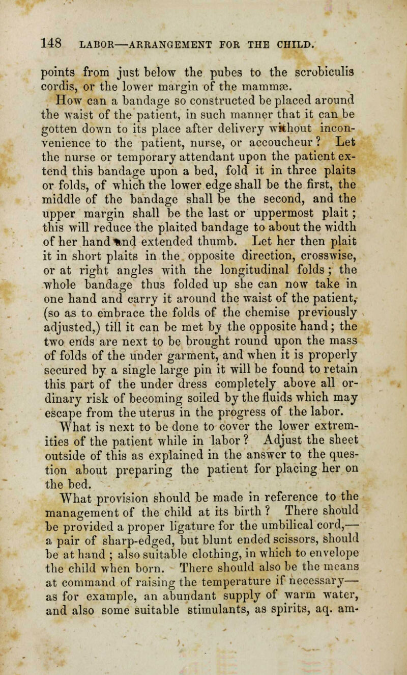 points from just below the pubes to the scrobiculis cordis, or the lower margin of the mammae. How can a bandage so constructed be placed around the waist of the patient, in such manner that it can be gotten down to its place after delivery without incon- venience to the patient, nurse, or accoucheur ? Let the nurse or temporary attendant upon the patient ex- tend this bandage upon a bed, fold it in three plaits or folds, of which the lower edge shall be the first, the middle of the bandage shall be the second, and the upper margin shall be the last or uppermost plait; this will reduce the plaited bandage to about the width of her hand%nd extended thumb. Let her then plait it in short plaits in the opposite direction, crosswise, or at right angles with the longitudinal folds ; the whole bandage thus folded up she can now take in one hand and carry it around the waist of the patient, (so as to embrace the folds of the chemise previously adjusted,) till it can be met by the opposite hand; the two ends are next to be brought round upon the mass of folds of the under garment, and when it is properly secured by a single large pin it will be found to retain this part of the under dress completely above all or- dinary risk of becoming soiled by the fluids which may escape from the uterus in the progress of the labor. What is next to be done to cover the lower extrem- ities of the patient while in labor ? Adjust the sheet outside of this as explained in the answer to the ques- tion about preparing the patient for placing her on the bed. What provision should be made in reference to the management of the child at its birth ? There should be provided a proper ligature for the umbilical cord,— a pair of sharp-edged, but blunt ended scissors, should be at hand ; also suitable clothing, in which to envelope the child when born. There should also be the means at command of raising the temperature if necessary— as for example, an abundant supply of warm water, and also some suitable stimulants, as spirits, aq. am-