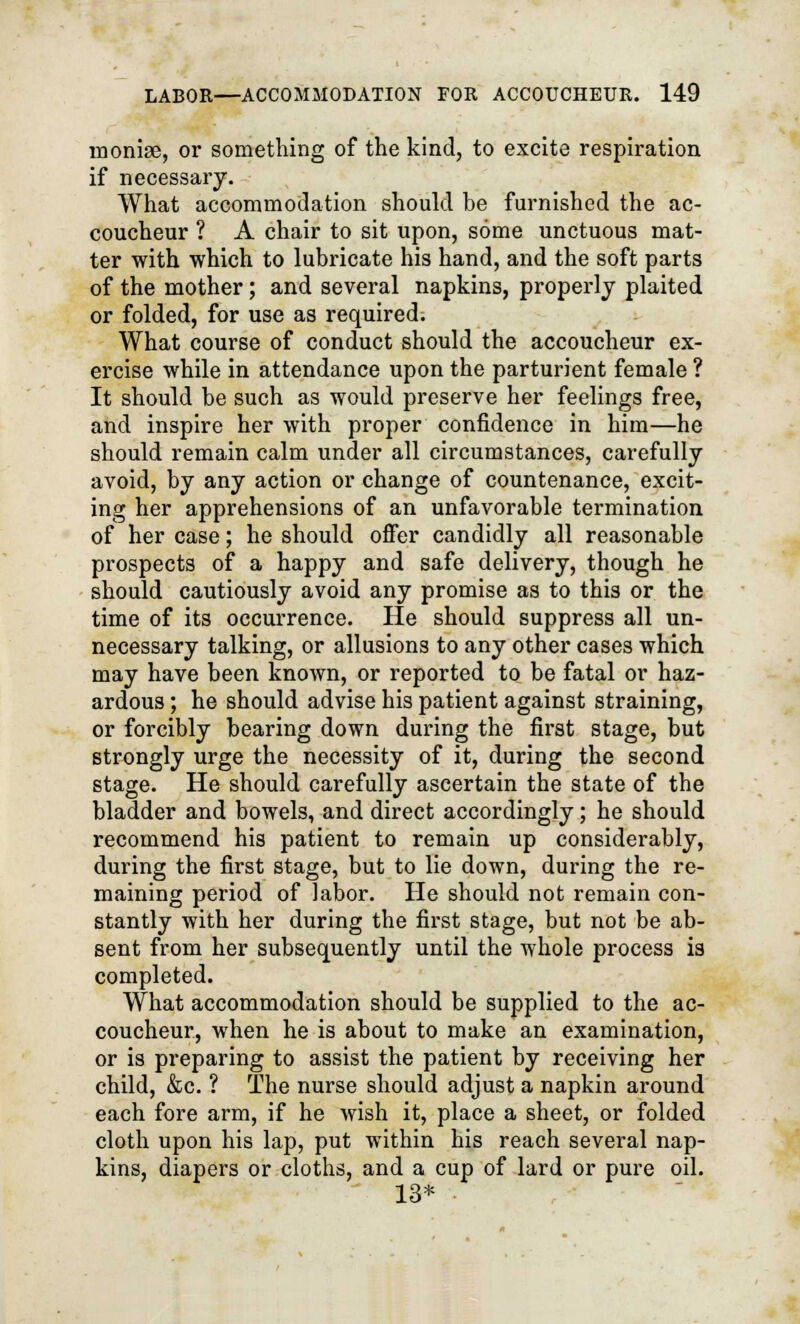 moniae, or something of the kind, to excite respiration if necessary. What accommodation should be furnished the ac- coucheur ? A chair to sit upon, some unctuous mat- ter with which to lubricate his hand, and the soft parts of the mother; and several napkins, properly plaited or folded, for use as required. What course of conduct should the accoucheur ex- ercise while in attendance upon the parturient female ? It should be such as would preserve her feelings free, and inspire her with proper confidence in him—he should remain calm under all circumstances, carefully avoid, by any action or change of countenance, excit- ing her apprehensions of an unfavorable termination of her case; he should offer candidly all reasonable prospects of a happy and safe delivery, though he should cautiously avoid any promise as to this or the time of its occurrence. He should suppress all un- necessary talking, or allusions to any other cases which may have been known, or reported to be fatal or haz- ardous ; he should advise his patient against straining, or forcibly bearing down during the first stage, but strongly urge the necessity of it, during the second stage. He should carefully ascertain the state of the bladder and bowels, and direct accordingly; he should recommend his patient to remain up considerably, during the first stage, but to lie down, during the re- maining period of labor. He should not remain con- stantly with her during the first stage, but not be ab- sent from her subsequently until the whole process is completed. What accommodation should be supplied to the ac- coucheur, when he is about to make an examination, or is preparing to assist the patient by receiving her child, &c. ? The nurse should adjust a napkin around each fore arm, if he wish it, place a sheet, or folded cloth upon his lap, put within his reach several nap- kins, diapers or cloths, and a cup of lard or pure oil. 13*