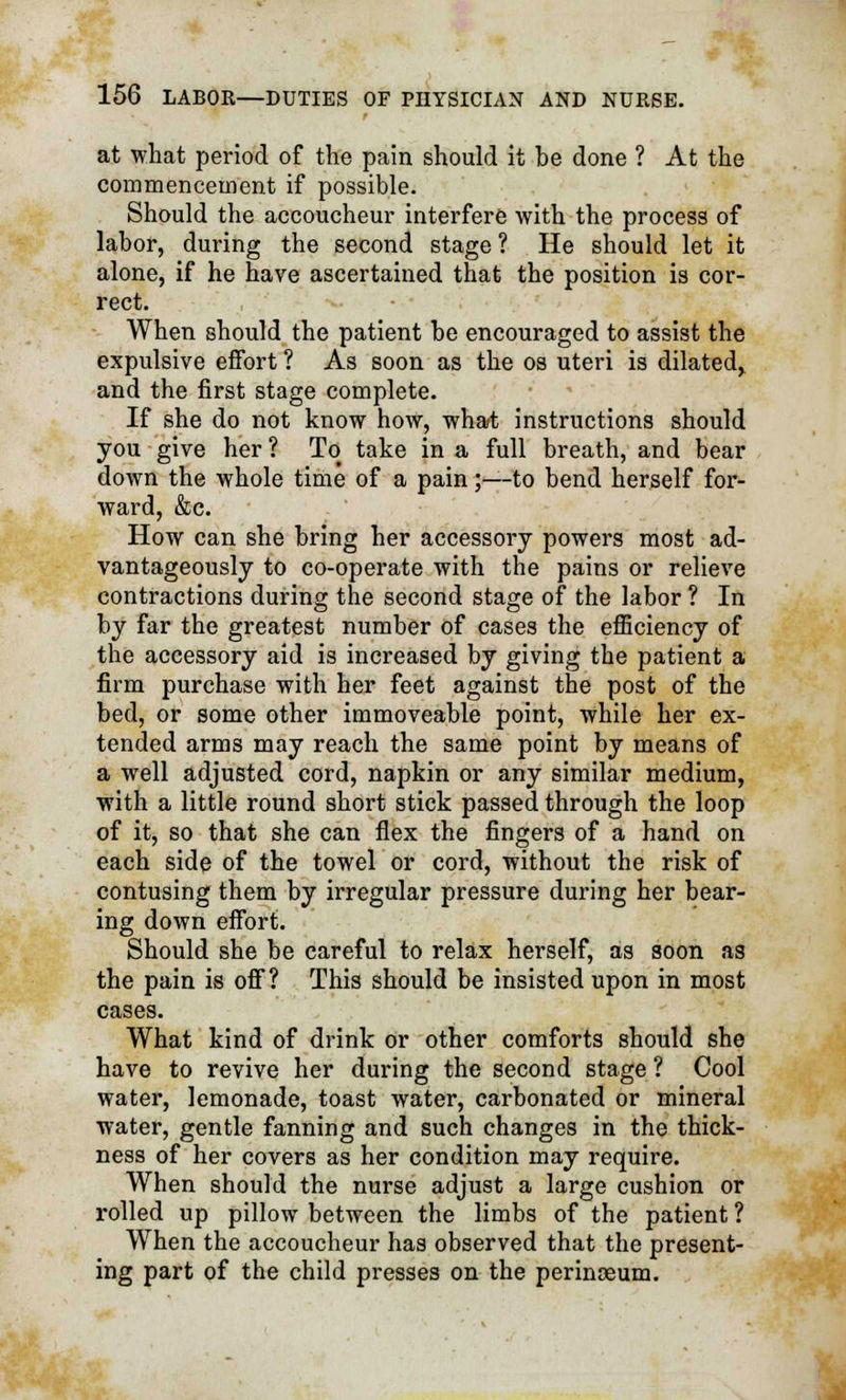 at what period of the pain should it be done ? At the commencement if possible. Should the accoucheur interfere with the process of labor, during the second stage ? He should let it alone, if he have ascertained that the position is cor- rect. When should the patient be encouraged to assist the expulsive effort ? As soon as the os uteri is dilated, and the first stage complete. If she do not know how, what instructions should you give her ? To take in a full breath, and bear down the whole time of a pain;—-to bend herself for- ward, &c. How can she bring her accessory powers most ad- vantageously to co-operate with the pains or relieve contractions during the second stage of the labor ? In by far the greatest number of cases the efficiency of the accessory aid is increased by giving the patient a firm purchase with her feet against the post of the bed, or some other immoveable point, while her ex- tended arms may reach the same point by means of a well adjusted cord, napkin or any similar medium, with a little round short stick passed through the loop of it, so that she can flex the fingers of a hand on each side of the towel or cord, without the risk of contusing them by irregular pressure during her bear- ing down effort. Should she be careful to relax herself, as soon as the pain is off? This should be insisted upon in most cases. What kind of drink or other comforts should she have to revive her during the second stage ? Cool water, lemonade, toast water, carbonated or mineral water, gentle fanning and such changes in the thick- ness of her covers as her condition may require. When should the nurse adjust a large cushion or rolled up pillow between the limbs of the patient ? When the accoucheur has observed that the present- ing part of the child presses on the perinoeum.