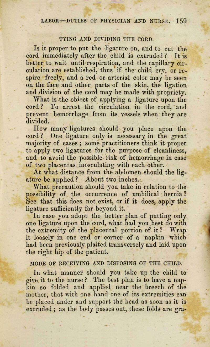 TYING AND DIVIDING THE CORD. Is it proper to put the ligature on, and to cut the cord immediately after the child is extruded ? It is better to wait until respiration, and the capillary cir- culation are established, thus' if the' child cry, or re- spire freely, and a red or arterial color may be seen on the face and other parts of the skin, the ligation and division of the cord may be made with propriety. What is the obiect of applying a ligature upon the cord ? To arrest the circulation in the cord, and prevent hemorrhage from its vessels when they are divided. How many ligatures should you place upon the cord ? One ligature only is necessary in the great majority of cases ; some practitioners think it proper to apply two ligatures for the purpose of cleanliness, and to avoid the possible risk of hemorrhage in case of two placentas inosculating with each other. At what distance from the abdomen should the lig- ature be applied ? About two inches. What precaution should you take in relation to the possibility of the occurrence of umbilical hernia? See that this does not exist, or if it does, apply the ligature sufficiently far beyond it. In case you adopt the better plan of putting only one ligature upon the cord, what had you best do with the extremity of the placental portion of it ? Wrap it loosely in one end or corner of a napkin which had been previously plaited transversely and laid upon the right hip of the patient. MODE OF RECEIVING AND DISPOSING OF THE CHILD. In what manner should you take up the child to give it to the nurse ? The best plan is to have a nap- kin so folded and applied near the breech of the mother, that with one hand one of its extremities can be placed under and support the head as soon as it is extruded; as the body passes out, these folds are gra-