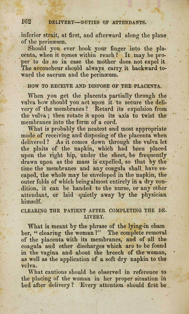 inferior strait, at first, and afterward along the plane of the perinteum. Should you ever hook your finger into the pla- centa, when it comes within reach ? It may be pro- per to do so in case the mother does not expel it, The accoucheur should always carry it backward to- ward the sacrum and the perinseum. HOW TO RECEIVE AND DISPOSE OF THE PLACENTA. When you get the placenta partially through the vulva how should you act upon it to secure the deli- very of the membranes ? Retard its expulsion from the vulva ; then rotate it upon its axis to twist the membranes into the form of a cord. What is probably the neatest and most appropriate mode of receiving and disposing of the placenta when delivered ? As it comes down through the vulva let the plaits of the napkin, which had been placed upon the right hip, under the sheet, be frequently drawn upon as the mass is expelled, so that by the time the membranes and any coagula shall have es- caped, the whole may be enveloped in the napkin, the outer folds of which being almost entirely in a dry con- dition, it can be handed to the nurse, or any other attendant, or laid quietly away by the physician himself. CLEARING THE PATIENT AFTER COMPLETING THE DE- LIVERY. What is meant by the phrase of the lying-in cham ber,  clearing the woman ? The complete removal of the placenta with its membranes, and of all the coagula and other discharges which are to be found in the vagina and about the breech of the woman, as well as the application of a soft dry napkin to the vulva. What cautions should be observed in reference to the placing of the woman in her proper situation in bed after delivery ? Every attention should first be