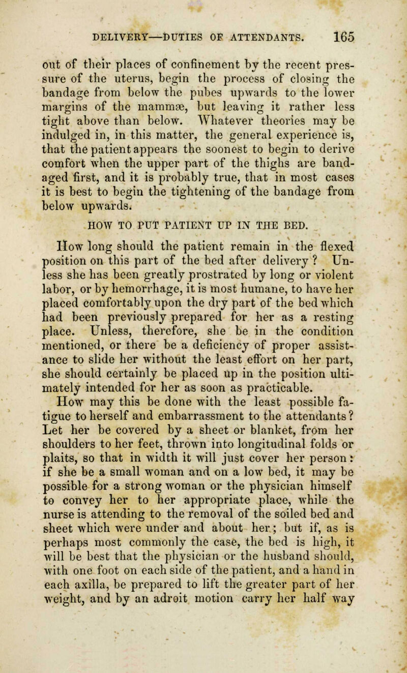 out of their places of confinement by the recent pres- sure of the uterus, begin the process of closing the bandage from below the pubes upwards to the lower margins of the mammae, but leaving it rather less tight above than below. Whatever theories may be indulged in, in this matter, the general experience is, that the patient appears the soonest to begin to derive comfort when the upper part of the thighs are band- aged first, and it is probably true, that in most cases it is best to begin the tightening of the bandage from below upwards. HOW TO PUT PATIENT UP IN THE BED. How long should the patient remain in the flexed position on this part of the bed after delivery ? Un- less she has been greatly prostrated by long or violent labor, or by hemorrhage, it is most humane, to have her placed comfortably upon the dry part of the bed which had been previously prepared for her as a resting place. Unless, therefore, she be in the condition mentioned, or there be a deficiency of proper assist- ance to slide her without the least effort on her part, she should certainly be placed up in the position ulti- mately intended for her as soon as practicable. How may this be done with the least possible fa- tigue to herself and embarrassment to the attendants ? Let her be covered by a sheet or blanket, from her shoulders to her feet, thrown into longitudinal folds or plaits, so that in width it will just cover her person: if she be a small woman and on a low bed, it may be possible for a strong woman or the physician himself to convey her to her appropriate place, while the nurse is attending to the removal of the soiled bed and sheet which were under and about her; but if, as is perhaps most commonly the case, the bed is high, it will be best that the physician or the husband should, with one foot on each side of the patient, and a hand in each axilla, be prepared to lift the greater part of her weight, and by an adroit motion carry her half way