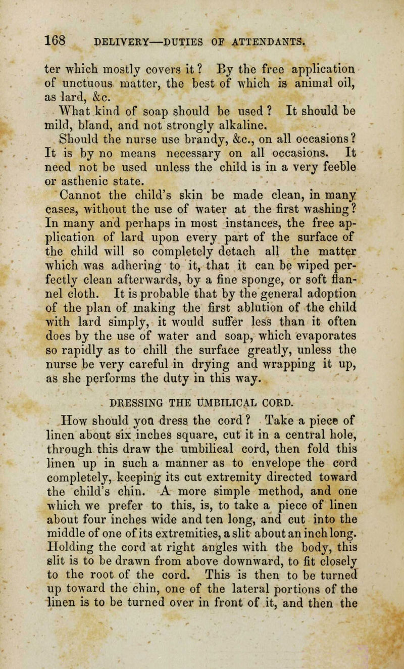 ter which mostly covers it ? By the free application of unctuous matter, the hest of which is animal oil, as lard, &c. What kind of soap should be used ? It should he mild, bland, and not strongly alkaline. Should the nurse use brandy, &c, on all occasions? It is by no means necessary on all occasions. It need not be used unless the child is in a very feeble or asthenic state. Cannot the child's skin be made clean, in many cases, without the use of water at the first washing? In many and perhaps in most instances, the free ap- plication of lard upon every part of the surface of the child will so completely detach all the matter which was adhering to it, that it can be wiped per- fectly clean afterwards, by a fine sponge, or soft flan- nel cloth. It is probable that by the general adoption of the plan of making the first ablution of the child with lard simply, it would suffer less than it often does by the use of water and soap, which evaporates so rapidly as to chill the surface greatly, unless the nurse be very careful in drying and wrapping it up, as she performs the duty in this way. DRESSING THE UMBILICAL CORD. How should you dress the cord ? Take a piece of linen about six inches square, cut it in a central hole, through this draw the umbilical cord, then fold this linen up in such a manner as to envelope the cord completely, keeping its cut extremity directed toward the child's chin. A more simple method, and one which we prefer to this, is, to take a piece of linen about four inches wide and ten long, and cut into the middle of one of its extremities, a slit about an inch long. Holding the cord at right angles with the body, this slit is to be drawn from above downward, to fit closely to the root of the cord. This is then to be turned up toward the chin, one of the lateral portions of the linen is to be turned over in front of it, and then the