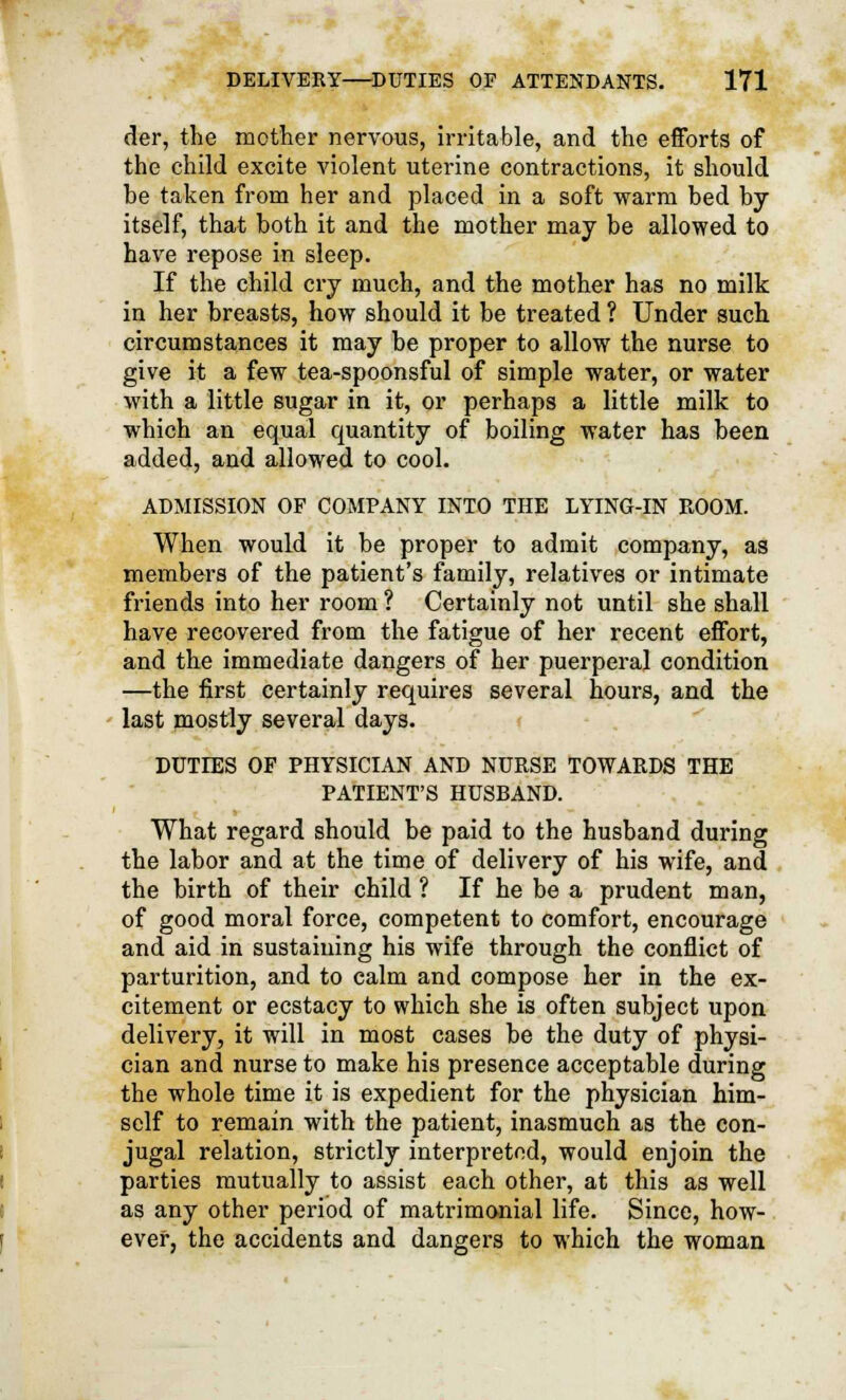 der, the mother nervous, irritable, and the efforts of the child excite violent uterine contractions, it should he taken from her and placed in a soft warm hed by itself, that both it and the mother may be allowed to have repose in sleep. If the child cry much, and the mother has no milk in her breasts, how should it be treated ? Under such circumstances it may be proper to allow the nurse to give it a few tea-spoonsful of simple water, or water with a little sugar in it, or perhaps a little milk to which an equal quantity of boiling water has been added, and allowed to cool. ADMISSION OF COMPANY INTO THE LYING-IN ROOM. When would it be proper to admit company, as members of the patient's family, relatives or intimate friends into her room ? Certainly not until she shall have recovered from the fatigue of her recent effort, and the immediate dangers of her puerperal condition —the first certainly requires several hours, and the last mostly several days. DUTIES OF PHYSICIAN AND NURSE TOWARDS THE PATIENT'S HUSBAND. What regard should be paid to the husband during the labor and at the time of delivery of his wife, and the birth of their child 1 If he be a prudent man, of good moral force, competent to comfort, encourage and aid in sustaining his wife through the conflict of parturition, and to calm and compose her in the ex- citement or ecstacy to which she is often subject upon delivery, it will in most cases be the duty of physi- cian and nurse to make his presence acceptable during the whole time it is expedient for the physician him- self to remain with the patient, inasmuch as the con- jugal relation, strictly interpreted, would enjoin the parties mutually to assist each other, at this as well as any other period of matrimonial life. Since, how- ever, the accidents and dangers to which the woman