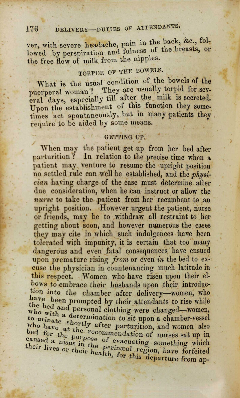 ver, with severe headache, pain in the hack, &c fol- lowed by perspiration and fulness of the breasts, or the free flow of milk from the nipples. TORPOR OF THE BOWELS. What is the usual condition of the bowels of the puerperal woman ? They are usually torpid for sev- eral days, especially till after the milk is secreted. Upon the establishment of this function they some- times act spontaneously, but in many patients they require to be aided by some means. GETTING UP. When may the patient get up from her bed after parturition ? In relation to the precise time when a patient may venture to resume the upright position no settled rule can well be established, and the physi- cian having charge of the case must determine after due consideration, when he can instruct or allow the nurse to take the patient from her recumbent to an upright position. However urgent the patient, nurse or friends, may be to withdraw all restraint to her getting about soon, and however numerous the cases they may cite in which such indulgences have been tolerated with impunity, it is certain that too many dangerous and even fatal consequences have ensued upon premature rising from or even in the bed to ex- cuse the physician in countenancing much latitude in this respect. Women who have risen upon their el- bows to embrace their husbands upon their introduc- tion into the chamber after delivery—women, who tliel, r?een promPted bJ tneir attendants to rise while who Tvit}fnd persona* clothing were changed—women, to urinate* leterminatl'on to sit upon a chamber-vessel who have at **T 7 after Part«rition, and women also bed for the p^n'ecommendation of nurses sat up in caused a niSUs i^ll of evacuating something which their hves or their'M'^ region, have forfeited ea^, for this d