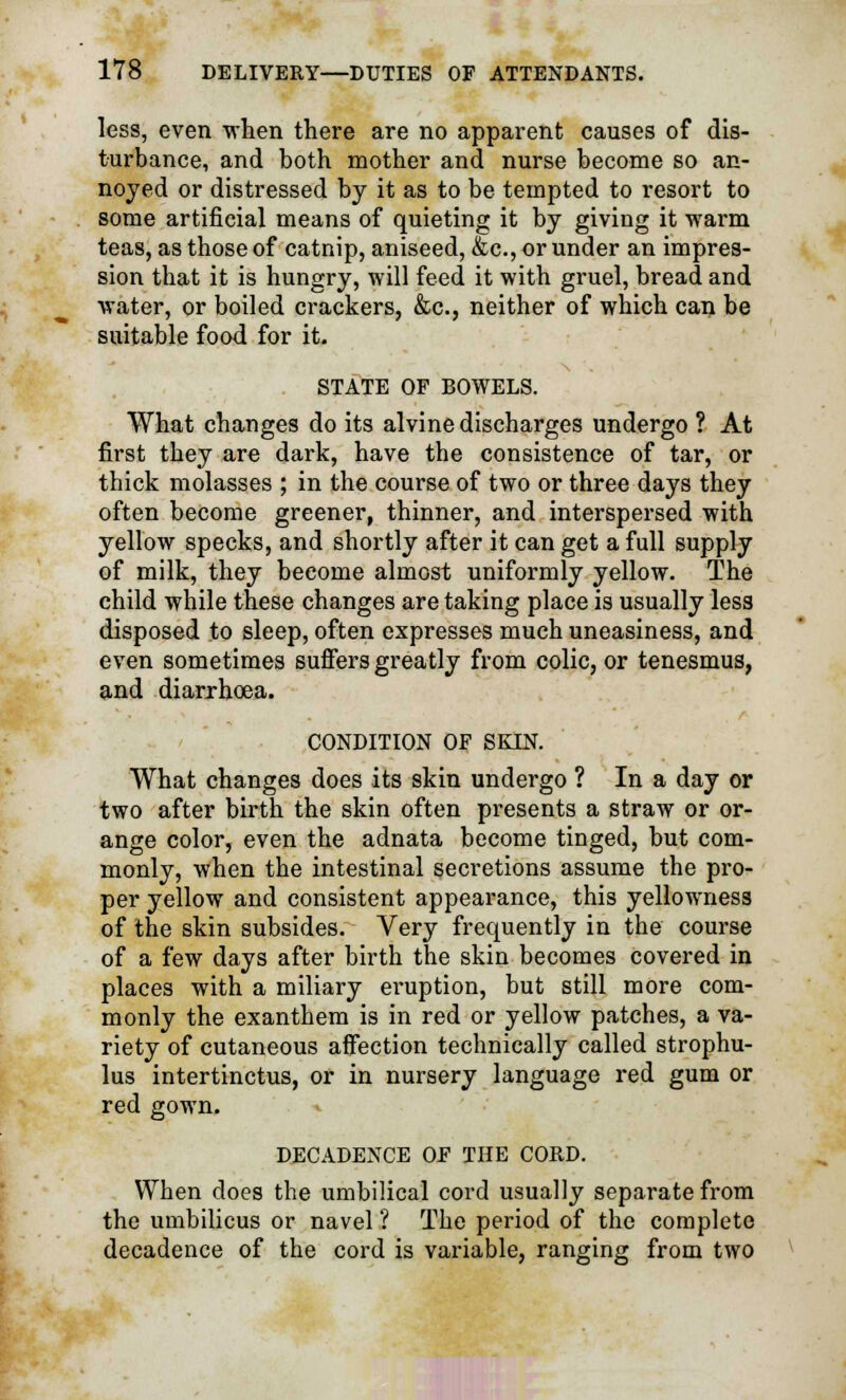 less, even when there are no apparent causes of dis- turbance, and both mother and nurse become so an- noyed or distressed by it as to be tempted to resort to some artificial means of quieting it by giving it warm teas, as those of catnip, aniseed, &c, or under an impres- sion that it is hungry, will feed it with gruel, bread and water, or boiled crackers, &c, neither of which can be suitable food for it. STATE OF BOWELS. What changes do its alvine discharges undergo ? At first they are dark, have the consistence of tar, or thick molasses ; in the course of two or three days they often become greener, thinner, and interspersed with yellow specks, and shortly after it can get a full supply of milk, they become almost uniformly yellow. The child while these changes are taking place is usually less disposed to sleep, often expresses much uneasiness, and even sometimes suffers greatly from colic, or tenesmus, and diarrhoea. CONDITION OF SKIN. What changes does its skin undergo ? In a day or two after birth the skin often presents a straw or or- ange color, even the adnata become tinged, but com- monly, when the intestinal secretions assume the pro- per yellow and consistent appearance, this yellowness of the skin subsides. Very frequently in the course of a few days after birth the skin becomes covered in places with a miliary eruption, but still more com- monly the exanthem is in red or yellow patches, a va- riety of cutaneous affection technically called strophu- lus intertinctus, or in nursery language red gum or red gown. DECADENCE OF THE CORD. When does the umbilical cord usually separate from the umbilicus or navel ? The period of the complete decadence of the cord is variable, ranging from two