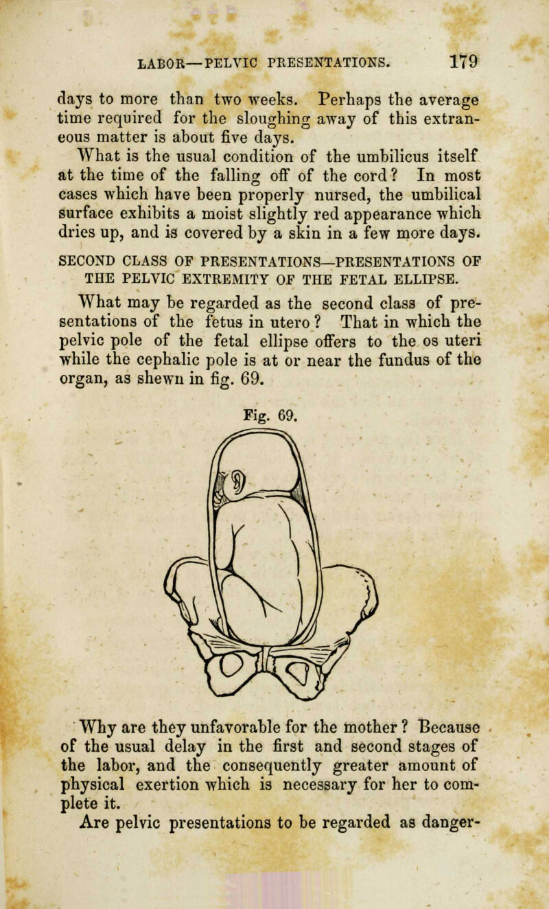 days to more than two weeks. Perhaps the average time required for the sloughing away of this extran- eous matter is about five days. What is the usual condition of the umbilicus itself at the time of the falling off of the cord ? In most cases which have been properly nursed, the umbilical surface exhibits a moist slightly red appearance which dries up, and is covered by a skin in a few more days. SECOND CLASS OF PRESENTATIONS—PRESENTATIONS OF THE PELVIC EXTREMITY OF THE FETAL ELLIPSE. What may be regarded as the second class of pre- sentations of the fetus in utero ? That in which the pelvic pole of the fetal ellipse offers to the os uteri while the cephalic pole is at or near the fundus of the organ, as shewn in fig. 69. Fig. 69. Why are they unfavorable for the mother ? Because of the usual delay in the first and second stages of the labor, and the consequently greater amount of physical exertion which is necessary for her to com- plete it. Are pelvic presentations to be regarded as danger-