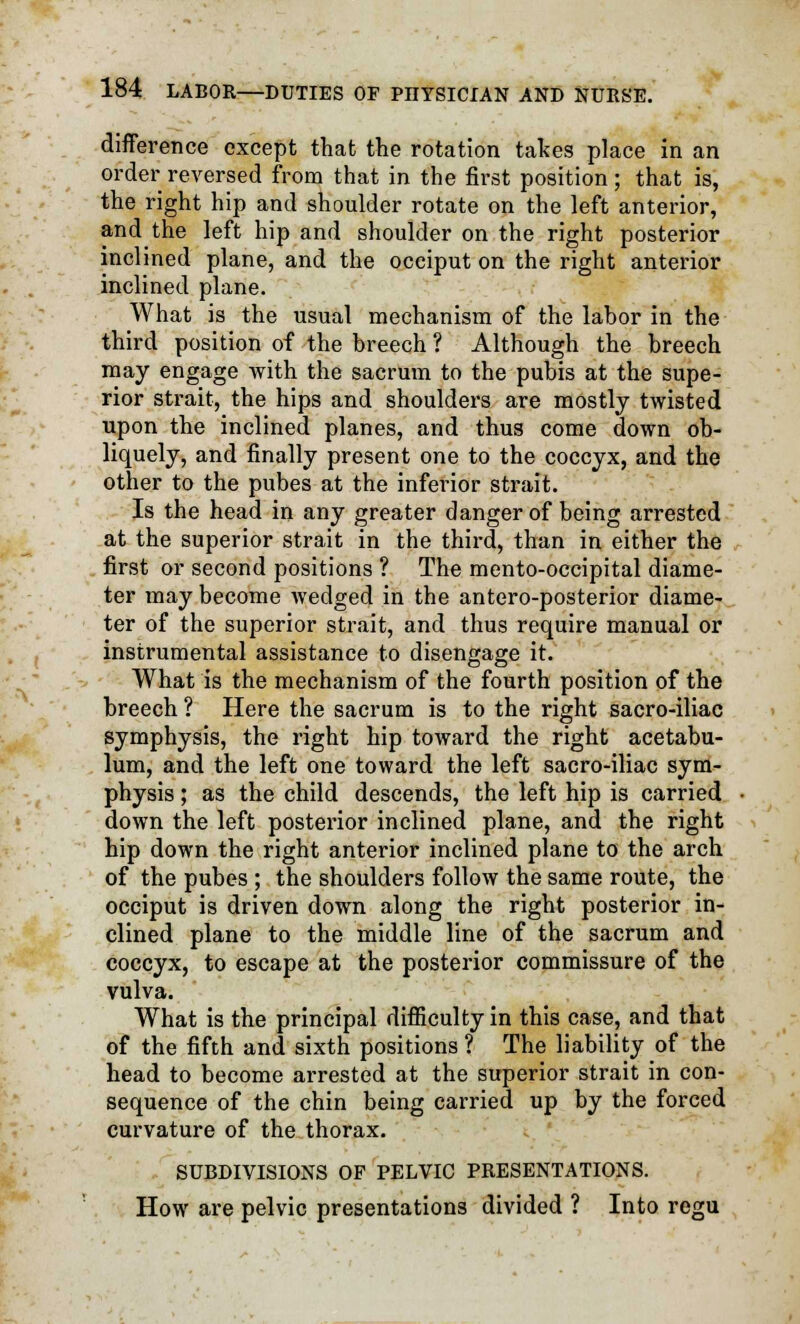 difference except that the rotation takes place in an order reversed from that in the first position ; that is, the right hip and shoulder rotate on the left anterior, and the left hip and shoulder on the right posterior inclined plane, and the occiput on the right anterior inclined plane. What is the usual mechanism of the labor in the third position of the breech ? Although the breech may engage -with the sacrum to the pubis at the supe- rior strait, the hips and shoulders are mostly twisted upon the inclined planes, and thus come down ob- liquely, and finally present one to the coccyx, and the other to the pubes at the inferior strait. Is the head in any greater danger of being arrested at the superior strait in the third, than in either the first or second positions ? The mento-occipital diame- ter may become wedged in the antero-posterior diame- ter of the superior strait, and thus require manual or instrumental assistance to disengage it. What is the mechanism of the fourth position of the breech ? Here the sacrum is to the right sacro-iliac symphysis, the right hip toward the right acetabu- lum, and the left one toward the left sacro-iliac sym- physis ; as the child descends, the left hip is carried down the left posterior inclined plane, and the right hip down the right anterior inclined plane to the arch of the pubes ; the shoulders follow the same route, the occiput is driven down along the right posterior in- clined plane to the middle line of the sacrum and coccyx, to escape at the posterior commissure of the vulva. What is the principal difficulty in this case, and that of the fifth and sixth positions? The liability of the head to become arrested at the superior strait in con- sequence of the chin being carried up by the forced curvature of the thorax. SUBDIVISIONS OF PELVIC PRESENTATIONS. How are pelvic presentations divided ? Into regu