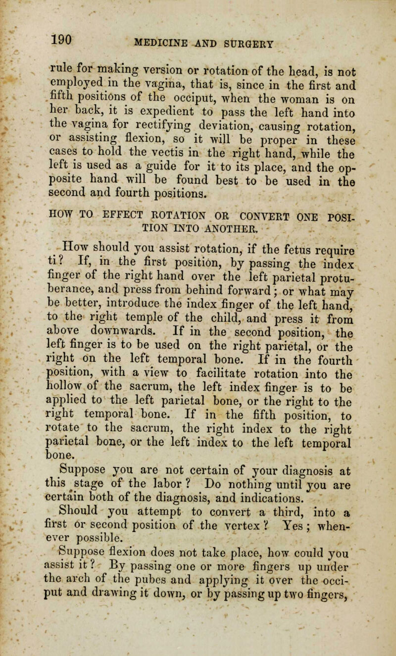 rule for making version or rotation of the head, is not employed in the vagina, that is, since in the first and fifth positions of the occiput, when the woman is on her hack, it is expedient to pass the left hand into the vagina for rectifying deviation, causing rotation, or assisting flexion, so it will be proper in these cases to hold the vectis in the right hand, while the left is used as a guide for it to its place, and the op- posite hand will be found best to be used in the second and fourth positions. HOW TO EFFECT ROTATION OR CONVERT ONE POSI- TION INTO ANOTHER. _ How should you assist rotation, if the fetus require ti? If, in the first position, bypassing the index finger of the right hand over the left parietal protu- berance, and press from behind forward; or what may be better, introduce the index finger of the left hand, to the right temple of the child, and press it from above downwards. If in the second position, the left finger is to be used on the right parietal, or the right on the left temporal bone. If in the fourth position, with a view to facilitate rotation into the hollow of the sacrum, the left index finger is to be applied to the left parietal bone, or the right to the right temporal bone. If in the fifth position, to rotate to the sacrum, the right index to the right parietal bone, or the left index to the left temporal bone. Suppose you are not certain of your diagnosis at this ^stage of the labor ? Do nothing until you are certain both of the diagnosis, and indications. Should you attempt to convert a third, into a first or second position of the vertex 'i Yes ; when- ever possible. Suppose flexion does not take place, how could you assist it ? By passing one or more fingers up under the arch of the pubcs and applying it over the occi- put and drawing it down, or by passing up two fingers,