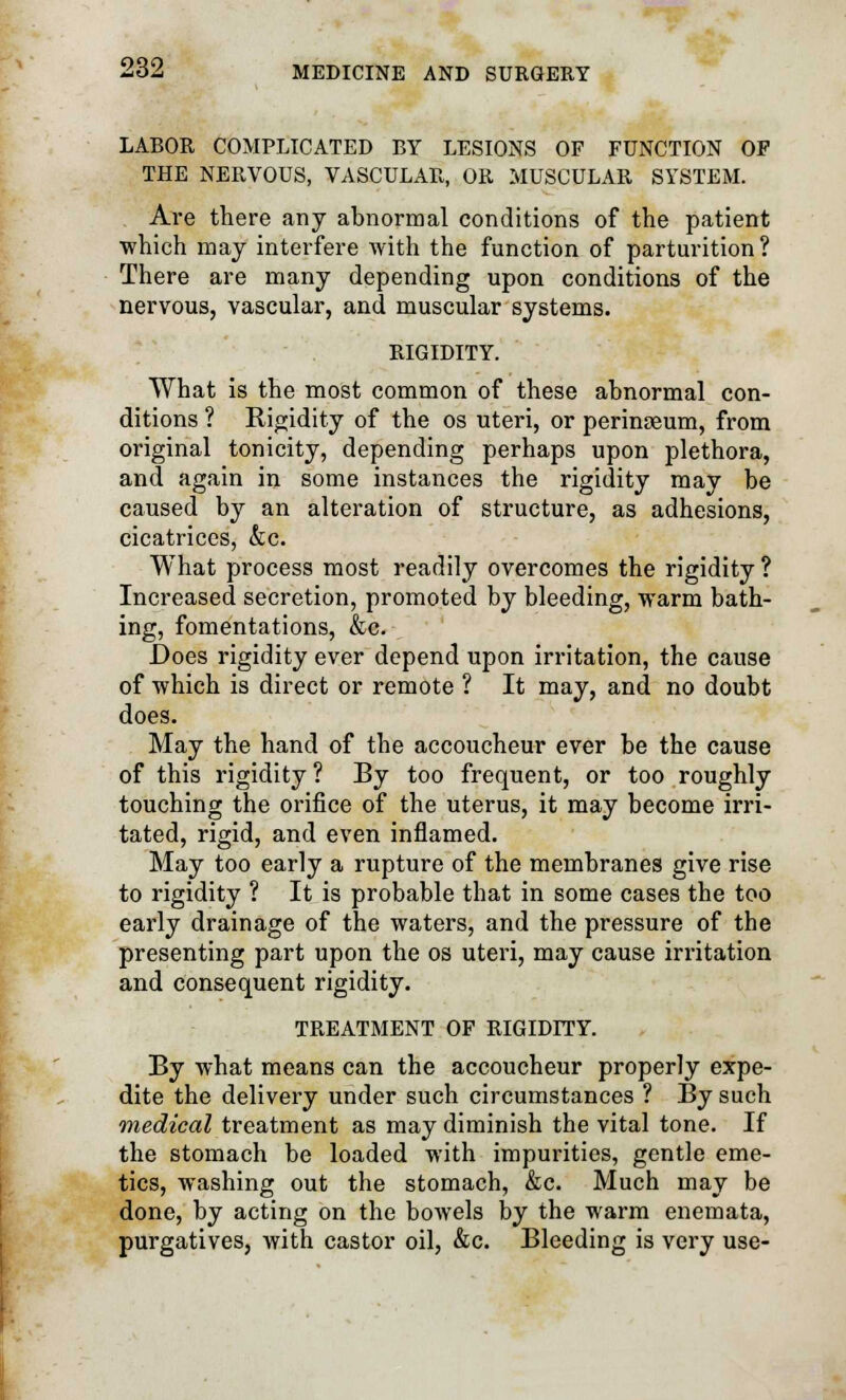 LABOR COMPLICATED BY LESIONS OF FUNCTION OF THE NERVOUS, VASCULAR, OR MUSCULAR SYSTEM. Are there any abnormal conditions of the patient ■which may interfere with the function of parturition? There are many depending upon conditions of the nervous, vascular, and muscular systems. RIGIDITY. What is the most common of these abnormal con- ditions ? Rigidity of the os uteri, or perinseum, from original tonicity, depending perhaps upon plethora, and again in some instances the rigidity may be caused by an alteration of structure, as adhesions, cicatrices, &c. What process most readily overcomes the rigidity ? Increased secretion, promoted by bleeding, warm bath- ing, fomentations, &c. Does rigidity ever depend upon irritation, the cause of which is direct or remote ? It may, and no doubt does. May the hand of the accoucheur ever be the cause of this rigidity? By too frequent, or too roughly touching the orifice of the uterus, it may become irri- tated, rigid, and even inflamed. May too early a rupture of the membranes give rise to rigidity ? It is probable that in some cases the too early drainage of the waters, and the pressure of the presenting part upon the os uteri, may cause irritation and consequent rigidity. TREATMENT OF RIGIDITY. By what means can the accoucheur properly expe- dite the delivery under such circumstances ? By such medical treatment as may diminish the vital tone. If the stomach be loaded with impurities, gentle eme- tics, washing out the stomach, &c. Much may be done, by acting on the bowels by the warm enemata, purgatives, with castor oil, &c. Bleeding is very use-