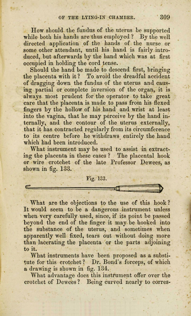 How should the fundus of the uterus be supported while both his hands are thus employed ? By the well directed application of the hands of the nurse or some other attendant, until his hand is fairly intro- duced, but afterwards by the hand which was at first occupied in holding the cord tense. Should the hand be made to descend first, bringing the placenta with it ? To avoid the dreadful accident of dragging down the fundus of the uterus and caus- ing partial or complete inversion of the organ, it is always most prudent for the operator to take great care that the placenta is made to pass from his flexed fingers by the hollow of his hand and wrist at least into the vagina, that he may perceive by the hand in- ternally, and the contour of the uterus externally, that it has contracted regularly from its circumference to its centre before he withdraws entirely the hand which had been introduced. What instrument may be used to assist in extract- ing the placenta in these cases ? The placental hook or wire crotchet of the late Professor Dewees, as shown in fig. 133. Fig. 133. What are the objections to the use of this hook ? It would seem to be a dangerous instrument unless when very carefully used, since, if its point be passed beyond the end of the finger it may be hooked into the substance of the uterus, and sometimes when apparently well fixed, tears out without doing more than lacerating the placenta or the parts adjoining to it. What instruments have been proposed as a substi- tute for this crotchet ? Dr. Bond's forceps, of which a drawing is shown in fig. 134. What advantage does this instrument offer over the crotchet of Dewees ? Being curved nearly to corres-