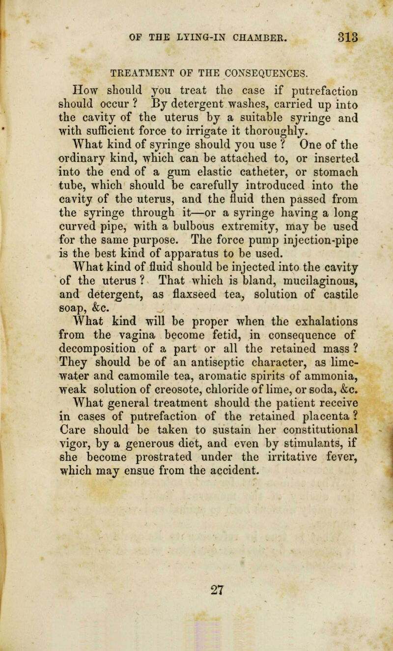 TREATMENT OF THE CONSEQUENCES. How should you treat the case if putrefaction should occur ? By detergent washes, carried up into the cavity of the uterus by a suitable syringe and with sufficient force to irrigate it thoroughly. What kind of syringe should you use ? One of the ordinary kind, which can be attached to, or inserted into the end of a gum elastic catheter, or stomach tube, which should be carefully introduced into the cavity of the uterus, and the fluid then passed from the syringe through it—or a syringe having a long curved pipe, with a bulbous extremity, may be used for the same purpose. The force pump injection-pipe is the best kind of apparatus to be used. What kind of fluid should be injected into the cavity of the uterus ? That which is bland, mucilaginous, and detergent, as flaxseed tea, solution of castile soap, &c. What kind will be proper when the exhalations from the vagina become fetid, in consequence of decomposition of a part or all the retained mass ? They should be of an antiseptic character, as lime- water and camomile tea, aromatic spirits of ammonia, weak solution of creosote, chloride of lime, or soda, &c. What general treatment should the patient receive in cases of putrefaction of the retained placenta ? Care should be taken to sustain her constitutional vigor, by a generous diet, and even by stimulants, if she become prostrated under the irritative fever, which may ensue from the accident. 27