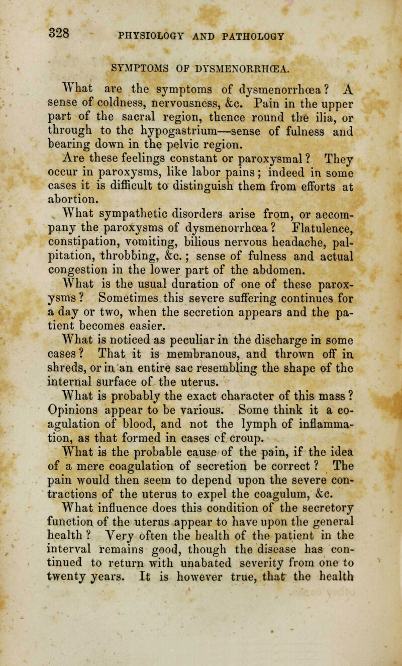 SYMPTOMS OF DYSMENORRHEA. What are the symptoms of dysmenorrhoea ? A sense of coldness, nervousness, &c. Pain in the upper part of the sacral region, thence round the ilia, or through to the hypogastrium—sense of fulness and bearing down in the pelvic region. Are these feelings constant or paroxysmal ? They occur in paroxysms, like labor pains; indeed in some cases it is difficult to distinguish them from efforts at abortion. What sympathetic disorders arise from, or accom- pany the paroxysms of dysmenorrhoea ? Flatulence, constipation, vomiting, bilious nervous headache, pal- pitation, throbbing, &c.; sense of fulness and actual congestion in the lower part of the abdomen. What is the usual duration of one of these parox- ysms ? Sometimes this severe suffering continues for a day or two, when the secretion appears and the pa- tient becomes easier. What is noticed as peculiar in the discharge in some cases ? That it is membranous, and thrown off in shreds, or in an entire sac resembling the shape of the internal surface of the uterus. What is probably the exact character of this mass ? Opinions appear to be various. Some think it a co- agulation of blood, and not the lymph of inflamma- tion, as that formed in cases of croup. What is the probable cause of the pain, if the idea of a mere coagulation of secretion be correct ? The pain would then seem to depend upon the severe con- tractions of the uterus to expel the coagulum, &c. What influence does this condition of the secretory function of the uterus appear to have upon the general health ? Very often the health of the patient in the interval remains good, though the disease has con- tinued to return with unabated severity from one to twenty years. It is however true, that the health