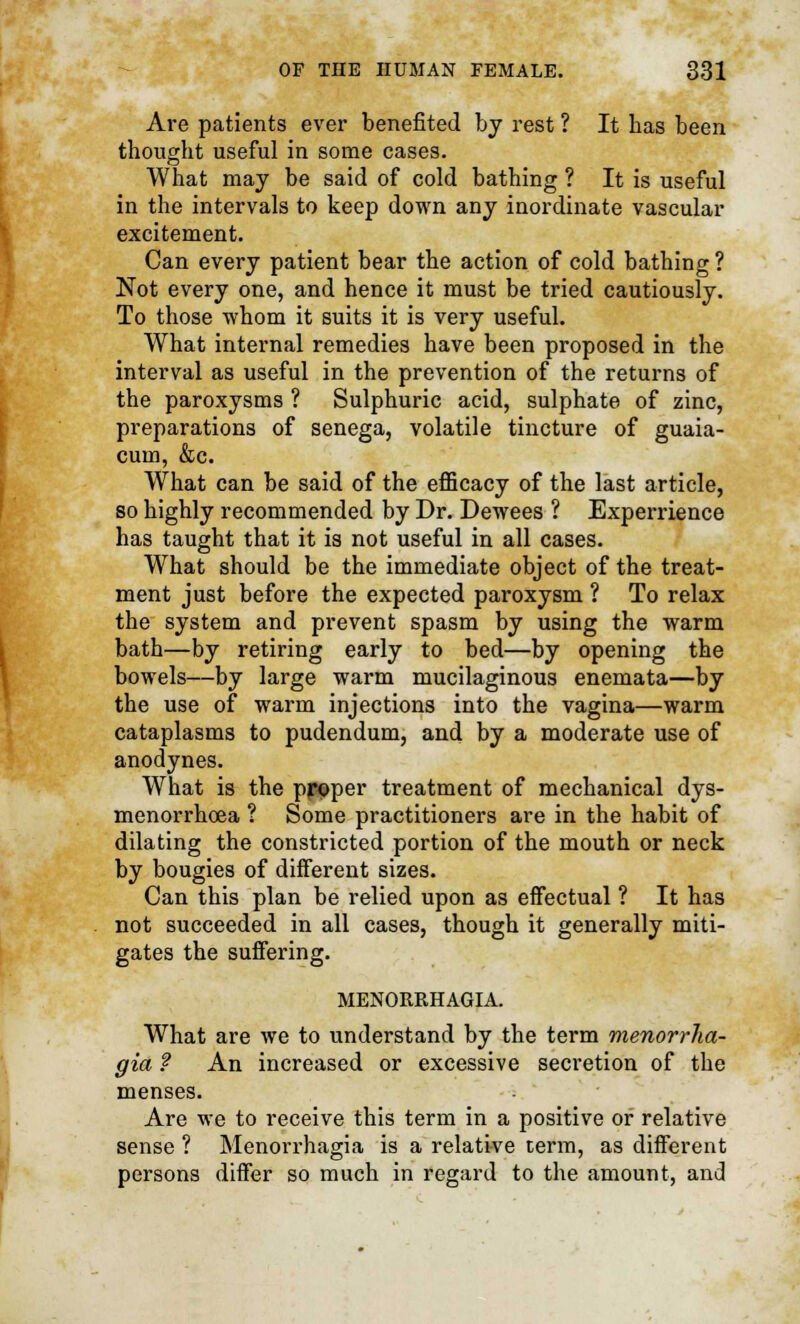 Are patients ever benefited by rest ? It has been thought useful in some cases. What may be said of cold bathing ? It is useful in the intervals to keep down any inordinate vascular excitement. Can every patient bear the action of cold bathing ? Not every one, and hence it must be tried cautiously. To those whom it suits it is very useful. What internal remedies have been proposed in the interval as useful in the prevention of the returns of the paroxysms ? Sulphuric acid, sulphate of zinc, preparations of senega, volatile tincture of guaia- cum, &c. What can be said of the efficacy of the last article, so highly recommended by Dr. Dewees ? Experrience has taught that it is not useful in all cases. What should be the immediate object of the treat- ment just before the expected paroxysm ? To relax the system and prevent spasm by using the warm bath—by retiring early to bed—by opening the bowels—by large warm mucilaginous enemata—by the use of warm injections into the vagina—warm cataplasms to pudendum, and by a moderate use of anodynes. What is the ppoper treatment of mechanical dys- menorrhcea ? Some practitioners are in the habit of dilating the constricted portion of the mouth or neck by bougies of different sizes. Can this plan be relied upon as effectual ? It has not succeeded in all cases, though it generally miti- gates the suffering. MENORRHAGIA. What are we to understand by the term menorrha- gia ? An increased or excessive secretion of the menses. Are we to receive this term in a positive or relative sense ? Menorrhagia is a relative term, as different persons differ so much in regard to the amount, and