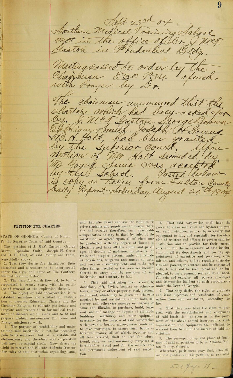 faftefu/sf Tut c/^hl/ *th*^UA'. PETITION FOR CHARTER. STATE OF GEORGIA, County of Fulton. To the Superior Court ot said County:— The petition of J. McF. Gaston, George Brown, Ephraim Smith, Joseph H. Green and B. H. Holt, of said County and State, respectfully shows: ! 1. That they desire for themselves, their associates and successors to be incorporated under the style and name of The Southern Medical Training School. 2. The time for which they ask to be in- corporated is twenty years, with the privil- ege of renewal at the expiration thereof. 3. The object of said incorporation is to establish, maintain and conduct an institu- tion to promote Education, Charity and the Christian Religion, to educate physicians and surgeons and prepare them for medical treat- ment of diseases of all kinds and to fit and prepare medical missionaries for home and foreign missionary work. 4. The purpose of establishing and main- taining said institution is not for pecuniary gain to its members, but is charitable and eleemosynary and therefore said corporation will have no capital stock. They desire the right to receive and educate students free un- der rules of said institution regulating same, and they also desire and ask the right to re- ceive students and pupils and to charge there- for and receive therefrom such reasonable ! -compensation as may be fixed by rules of the I institution, or agreed upon, all of whom ma> be graduated with the degree of Doctor of Medicine and have all the rights and privil- eges of doctors of medicine; to educate, tit. train and prepare persons, male and female as physicians, surgeons and nurses to enter and work in missionary fields and to do such other things needful in the premises incident thereto to carry out the purposes of said institution, not contrary to law. 5. That said institution may receive b; donations, gift, devise, bequest or otherwise lands, money or other property, real, persona and mixed, which may be given or otherwise acquired by said institution, and to hold, sel convey and otherwise manage or dispose oi same and likewise to purchase, build, lease rent, use and manage or dispose of all lands buildings, machinery and other equipment; necessary for the purpose of said corporation with power to borrow money, issue bonds and to giye mortgages to secure such bonds ot borrowed money, all of which, together vvitl all fees received, shall be used for educa- tional, religious and missionary purposes a> hereinbefore stated and for the maintenance and permanent endowment of said institu- tion. 6. That said corporation shall have the power to make such rules and by-laws to gov- ern said institution as may be necessary, not repugnant to law, and especially for the elec- tion of trustees and officers to govern said in- institution and to provide for their succes- sors, and for the management of said institu- tion in all its departments and for the ap- pointment of executive and governing com- mittees and officers, and to regulate their du- ties and powers, to contract and be contracted with, to sue and be sued, plead and be im- pleaded, to use a common seal and do all need- ful acts and exercise all powers, privileges and immunities incident to such corporations under the laws of Georgia. 7. That they desire the right to graduate and issue diplomas and certificates of grad- uation from said institution, according to law. S. That they may have the right to pro- ceed with the establishment and equipment of said institution, as soon as in the judg- ment of the above named incorporators, such organization and equipment are sufficient to warrant their belief stitution. the ot said and place of bu i be in Atlanta, Fi nd publishing this pi V