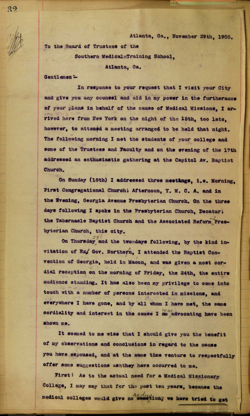 29 Atlanta, Ga., November 29th, 1905. To the Board of Trustees of the Southern Medicali Training School, Atlanta, Ga. Gentlemen — In response to your request that I visit your City and give you any counsel and aid in my power in the furtherance of your x>lans in behalf of the cause of nodical Missions, I ar- rived here from New York on the night of the 16th, too late, however, to attenAd a meeting arranged to he held that night. The following morning I met the students of your college and some of the Trustees and Vacuity and on the evening of the 17th addressed an enthusiastic gathering at the Capitol Av. Baptist Church. On Sunday (18th) I addressed three meetings, i.e. Morning, Pirst Congregational Church; Afternoon, T. M. C. A. and in the Evening, Georgia Avenue Presbyterian Church. On the three days following I spoke in the Presbyterian Church, Decaturi the Tabernacle Baptist Church and the Associated RafornT Pres- byterian Church, this city. On Thursday and the twoTrdays following, by the kind in- vitation of Rjc/ Gov. Northern, I attended the Baptist Con- vention of Georgia, held in Macon, and was given a most cor- dial reoeption on the morning of Friday, the 24th, the entire audience standing. It has also been my privilege to oeme into touch with a number of persons interested In missions, and everywhere I have gone, and by all whom I have met, the same cordiality and interest in the oauss I an advocating have been shown me. It seamed to me wise that I should give you the benefit of my observations and conclusions in regard to the cause you have espoused, and at the same time venture to respeotfully offsr some suggestions as/xthey have ocourred to me. Pirst *• As to the actual need for a Medical Missionary Collsge, I may say that for the past ten years, because the medioal colleges would give no mmiiioaj we have tried to get SSSSSSB